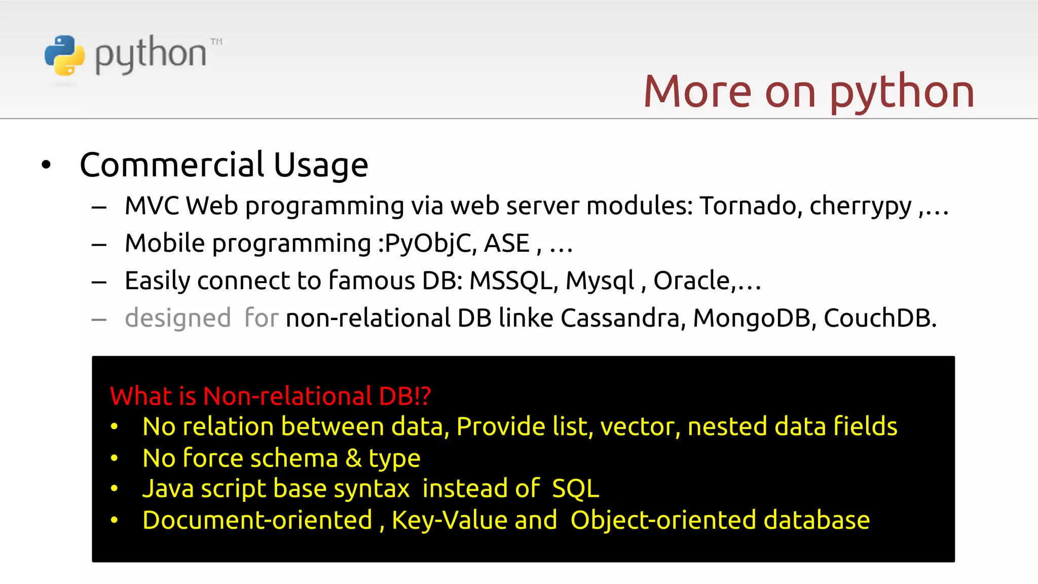More on python •  Commercial Usage –  –  –  –  MVC Web programming via web server modules: Tornado, cherrypy ,… Mobile programming :PyObjC, ASE , … Easily connect to famous DB: MSSQL, Mysql , Oracle,… designed for non-relational DB linke Cassandra, MongoDB, CouchDB. What is Non-relational DB!? •  No relation between data, Provide list, vector, nested data "elds •  No force schema & type •  Java script base syntax instead of SQL •  Document-oriented , Key-Value and Object-oriented database 