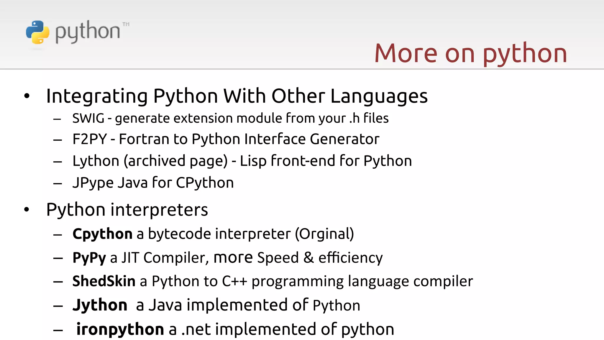 More on python •  Integrating Python With Other Languages –  SWIG - generate extension module from your .h "les –  F2PY - Fortran to Python Interface Generator –  Lython (archived page) - Lisp front-end for Python –  JPype Java for CPython •  Python interpreters –  Cpython a bytecode interpreter (Orginal) –  –  –  –  PyPy  a  JIT  Compiler,  more Speed  &  eﬃciency   ShedSkin  a  Python  to  C++  programming  language  compiler   Jython a Java implemented of Python   ironpython a .net implemented of python 