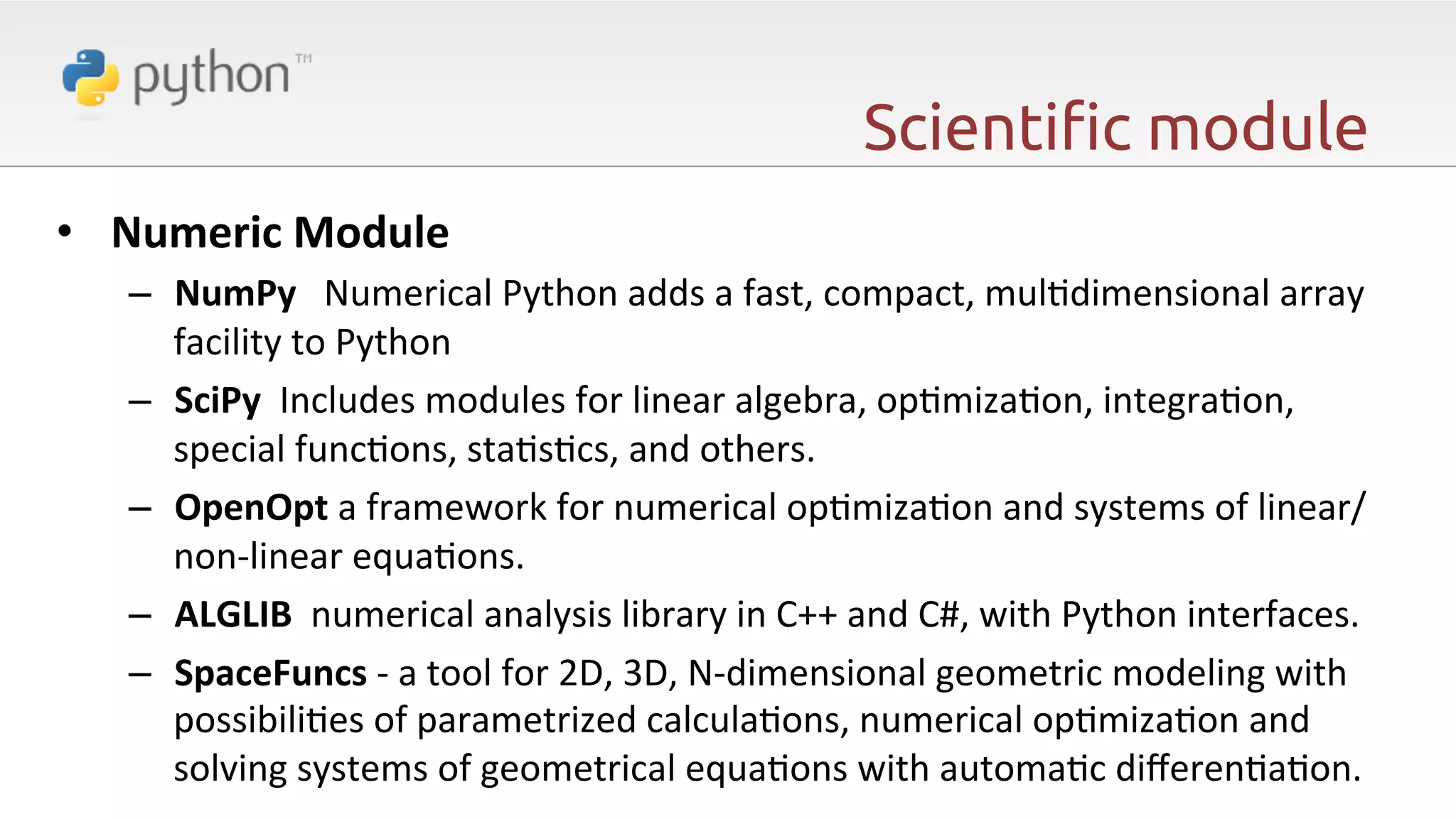 Scienti"c module •  Numeric  Module   –  NumPy      Numerical  Python  adds  a  fast,  compact,  mul6dimensional  array   facility  to  Python   –  SciPy    Includes  modules  for  linear  algebra,  op6miza6on,  integra6on,   special  func6ons,  sta6s6cs,  and  others.     –  OpenOpt  a  framework  for  numerical  op6miza6on  and  systems  of  linear/ non-­‐linear  equa6ons.     –  ALGLIB    numerical  analysis  library  in  C++  and  C#,  with  Python  interfaces.     –  SpaceFuncs  -­‐  a  tool  for  2D,  3D,  N-­‐dimensional  geometric  modeling  with   possibili6es  of  parametrized  calcula6ons,  numerical  op6miza6on  and   solving  systems  of  geometrical  equa6ons  with  automa6c  diﬀeren6a6on.     