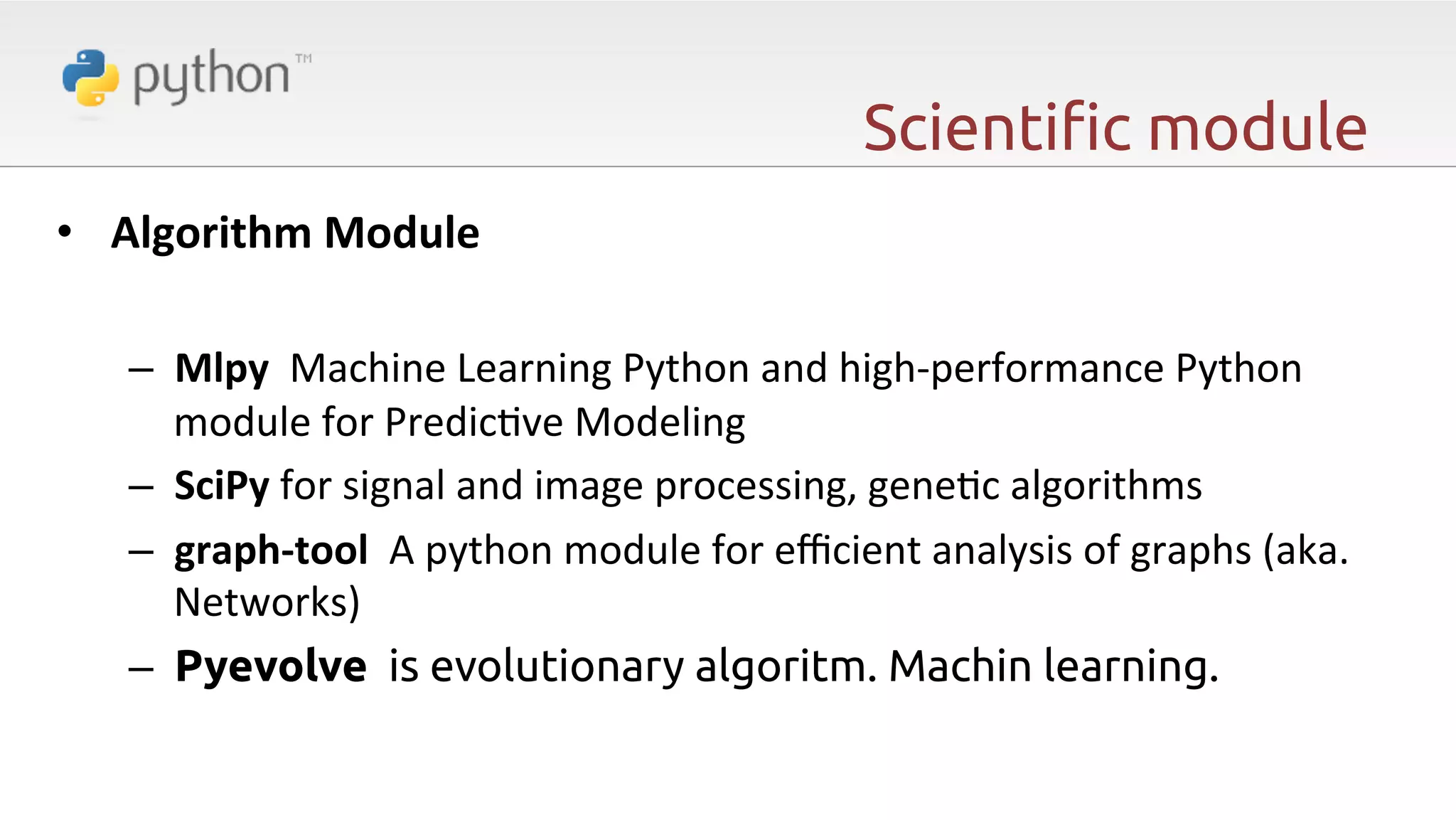 Scienti"c module •  Algorithm  Module     –  Mlpy    Machine  Learning  Python  and  high-­‐performance  Python   module  for  Predic6ve  Modeling   –  SciPy  for  signal  and  image  processing,  gene6c  algorithms   –  graph-­‐tool    A  python  module  for  eﬃcient  analysis  of  graphs  (aka.   Networks)   –  Pyevolve is evolutionary algoritm. Machin learning. 