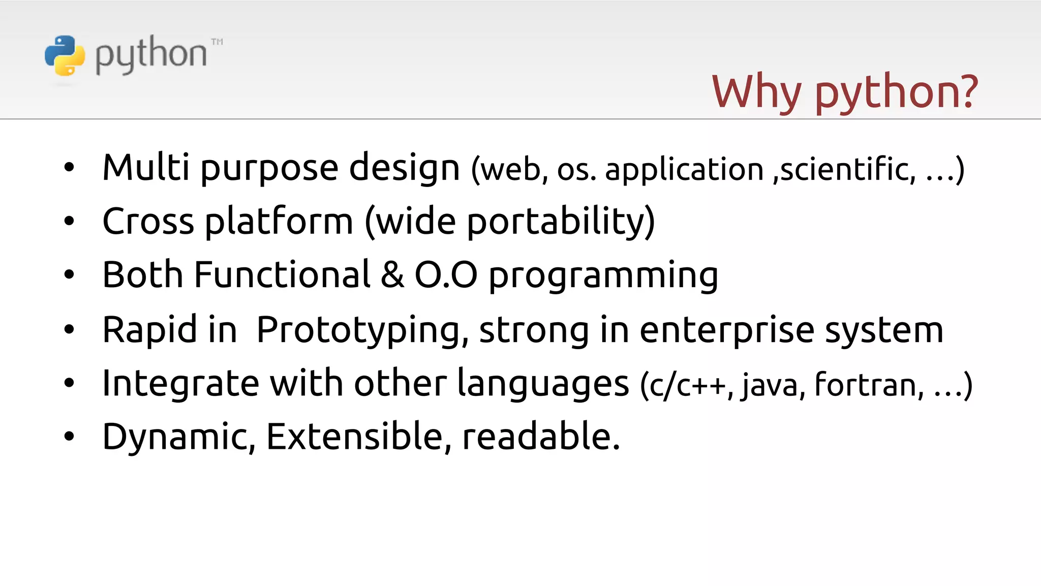 Why python? •  •  •  •  •  •  Multi purpose design (web, os. application ,scienti"c, …) Cross platform (wide portability) Both Functional & O.O programming Rapid in Prototyping, strong in enterprise system Integrate with other languages (c/c++, java, fortran, …) Dynamic, Extensible, readable. 