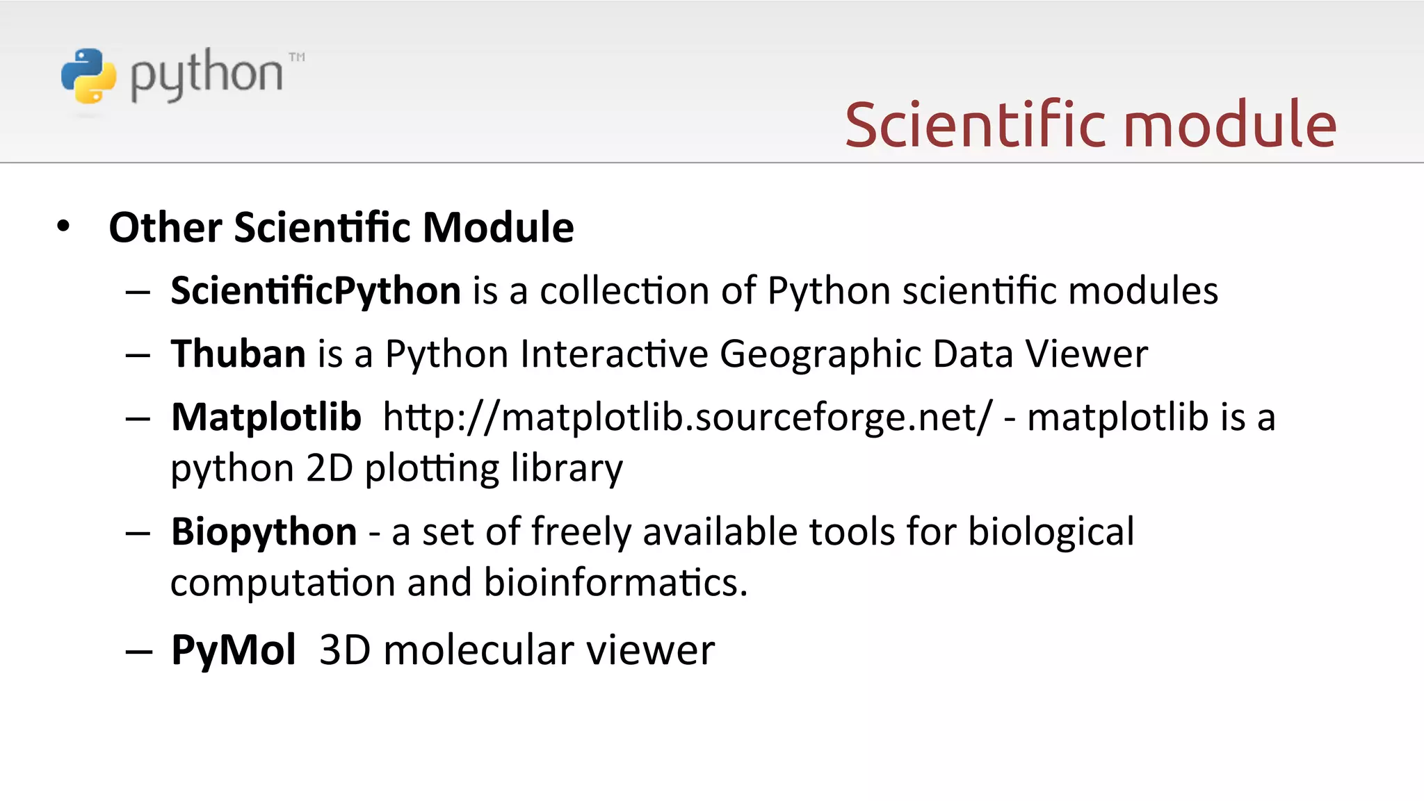 Scienti"c module •  Other  ScienAﬁc  Module     –  ScienAﬁcPython  is  a  collec6on  of  Python  scien6ﬁc  modules   –  Thuban  is  a  Python  Interac6ve  Geographic  Data  Viewer     –  Matplotlib    hp://matplotlib.sourceforge.net/  -­‐  matplotlib  is  a   python  2D  plo]ng  library     –  Biopython  -­‐  a  set  of  freely  available  tools  for  biological   computa6on  and  bioinforma6cs.   –  PyMol    3D  molecular  viewer   