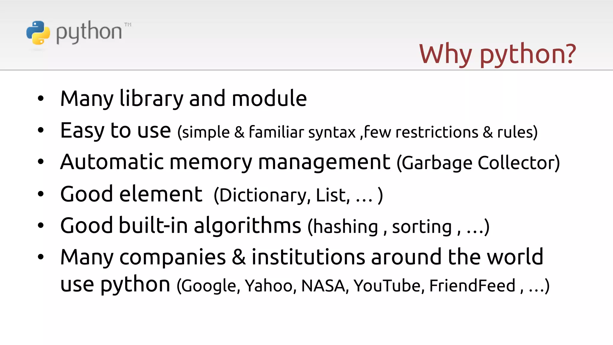 Why python? •  •  •  •  •  •  Many library and module Easy to use (simple & familiar syntax ,few restrictions & rules) Automatic memory management (Garbage Collector) Good element (Dictionary, List, … ) Good built-in algorithms (hashing , sorting , …) Many companies & institutions around the world use python (Google, Yahoo, NASA, YouTube, FriendFeed , …) 