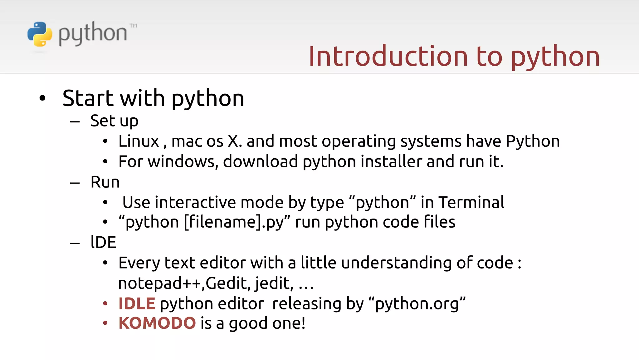 Introduction to python •  Start with python –  Set up •  Linux , mac os X. and most operating systems have Python •  For windows, download python installer and run it. –  Run •  Use interactive mode by type “python” in Terminal •  “python ["lename].py” run python code "les –  lDE •  Every text editor with a little understanding of code : notepad++,Gedit, jedit, … •  IDLE python editor releasing by “python.org” •  KOMODO is a good one! 