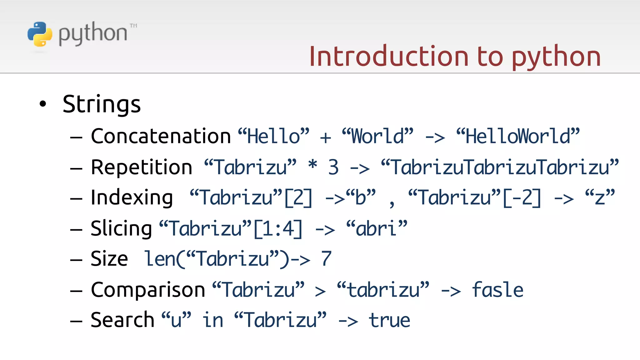 Introduction to python •  Strings –  Concatenation “Hello” + “World” -> “HelloWorld” –  Repetition “Tabrizu” * 3 -> “TabrizuTabrizuTabrizu” –  Indexing “Tabrizu”[2] ->“b” , “Tabrizu”[-2] -> “z” –  Slicing “Tabrizu”[1:4] -> “abri” –  Size len(“Tabrizu”)-> 7 –  Comparison “Tabrizu” > “tabrizu” -> fasle –  Search “u” in “Tabrizu” -> true 