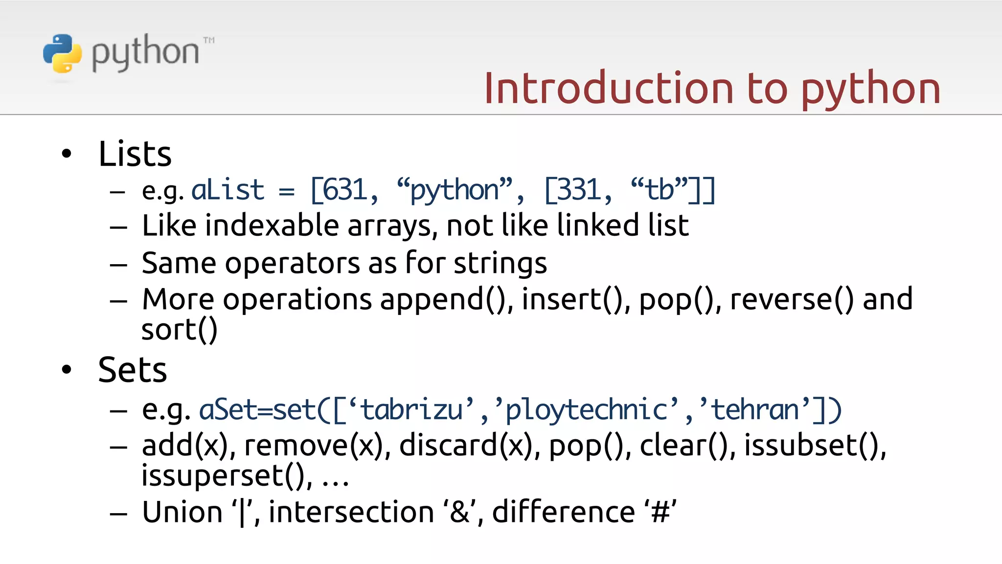 Introduction to python •  Lists –  e.g. aList = [631, “python”, [331, “tb”]] –  Like indexable arrays, not like linked list –  Same operators as for strings –  More operations append(), insert(), pop(), reverse() and sort() •  Sets –  e.g. aSet=set([‘tabrizu’,’ploytechnic’,’tehran’]) –  add(x), remove(x), discard(x), pop(), clear(), issubset(), issuperset(), … –  Union ‘|’, intersection ‘&’, di#erence ‘#’ 