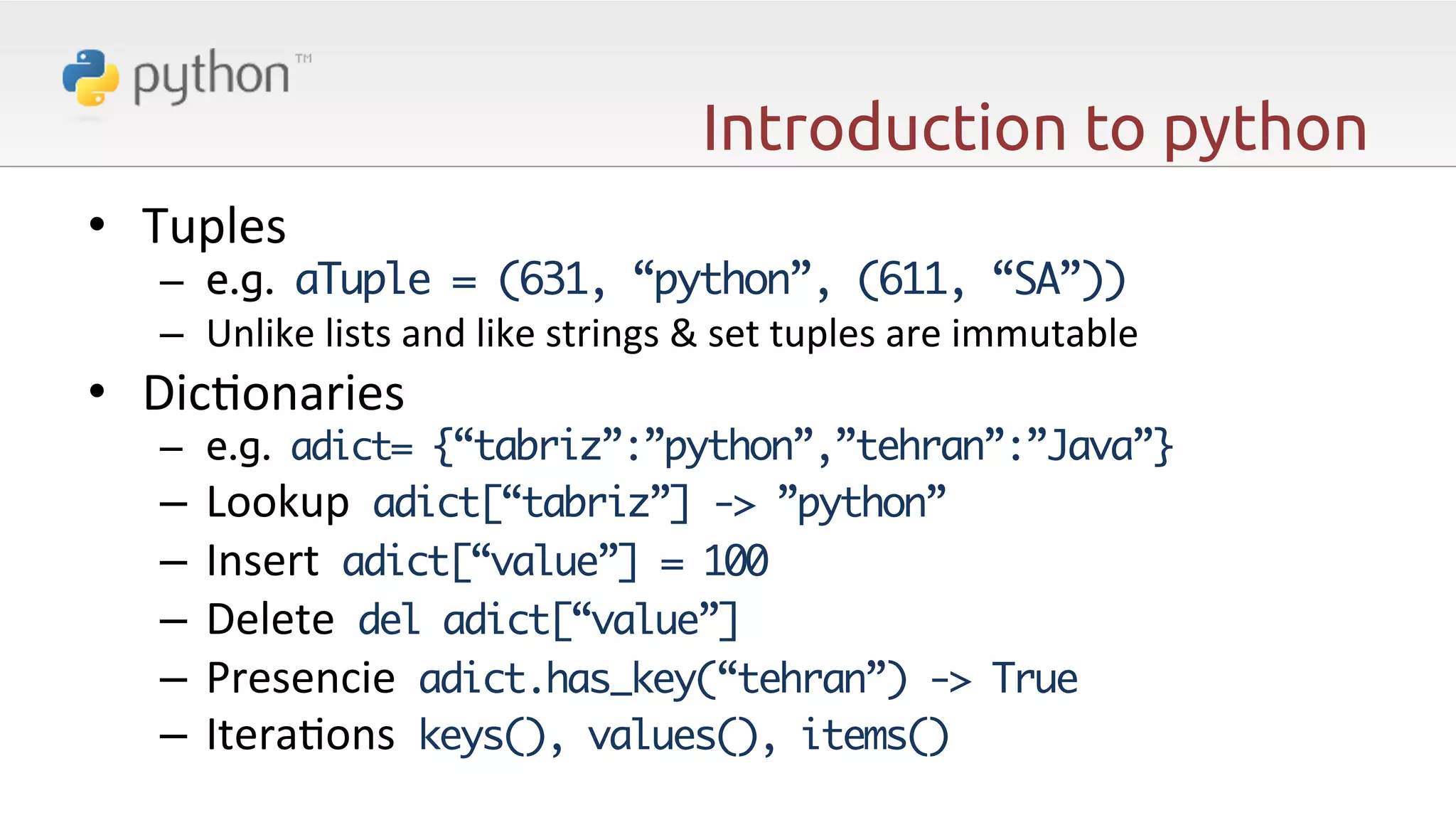 Introduction to python •  Tuples   –  e.g. aTuple = (631, “python”, (611, “SA”)) –  Unlike  lists  and  like  strings  &  set  tuples  are  immutable   •  Dic6onaries     –  e.g. adict= {“tabriz”:”python”,”tehran”:”Java”} –  Lookup    adict[“tabriz”] -> ”python”   –  Insert    adict[“value”] = 100   –  Delete    del adict[“value”] –  Presencie    adict.has_key(“tehran”) -> True –  Itera6ons    keys(), values(), items() 
