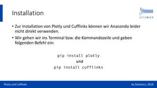 Installation
• Zur Installation von Plotly und Cufflinks können wir Anaconda leider
nicht direkt verwenden.
• Wir gehen wir ins Terminal bzw. die Kommandozeile und geben
folgenden Befehl ein:
pip install plotly
und
pip install cufflinks
Plotly und Cufflinks by Datamics, 2018
 