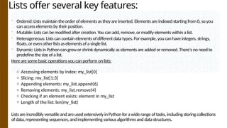 Lists offer several key features:
 Ordered: Lists maintain the order of elements as they are inserted. Elements are indexed starting from 0, so you
can access elements by their position.
 Mutable: Lists can be modified after creation. You can add, remove, or modify elements within a list.
 Heterogeneous: Lists can contain elements of different data types. For example, you can have integers, strings,
floats, or even other lists as elements of a single list.
 Dynamic: Lists in Python can grow or shrink dynamically as elements are added or removed. There's no need to
predefine the size of a list.
Here are some basic operations you can perform on lists:
o Accessing elements by index: my_list[0]
o Slicing: my_list[1:3]
o Appending elements: my_list.append(6)
o Removing elements: my_list.remove(4)
o Checking if an element exists: element in my_list
o Length of the list: len(my_list)
Lists are incredibly versatile and are used extensively in Python for a wide range of tasks, including storing collections
of data, representing sequences, and implementing various algorithms and data structures.
 