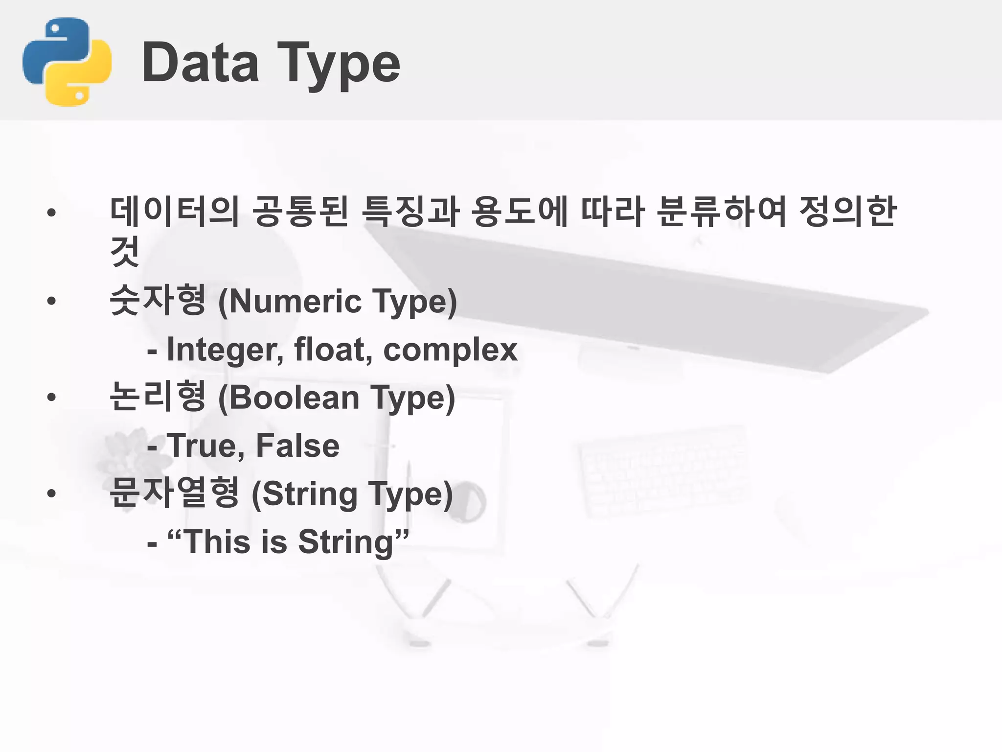Data Type
• 데이터의 공통된 특징과 용도에 따라 분류하여 정의한
것
• 숫자형 (Numeric Type)
- Integer, float, complex
• 논리형 (Boolean Type)
- True, False
• 문자열형 (String Type)
- “This is String”
 