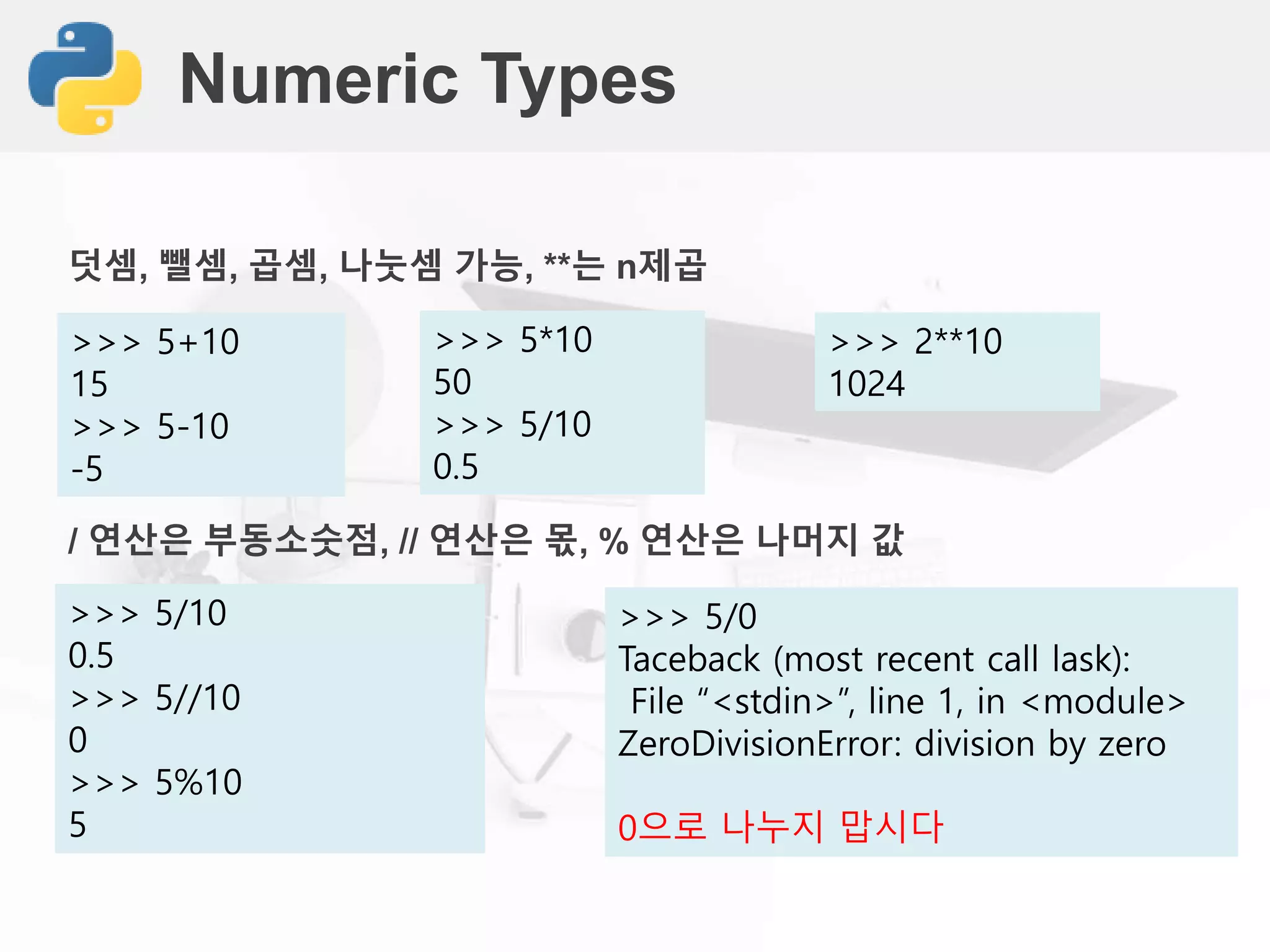 Numeric Types
>>> 5+10
15
>>> 5-10
-5
/ 연산은 부동소숫점, // 연산은 몫, % 연산은 나머지 값
>>> 5/10
0.5
>>> 5//10
0
>>> 5%10
5
덧셈, 뺄셈, 곱셈, 나눗셈 가능, **는 n제곱
>>> 5*10
50
>>> 5/10
0.5
>>> 5/0
Taceback (most recent call lask):
File “<stdin>”, line 1, in <module>
ZeroDivisionError: division by zero
0으로 나누지 맙시다
>>> 2**10
1024
 