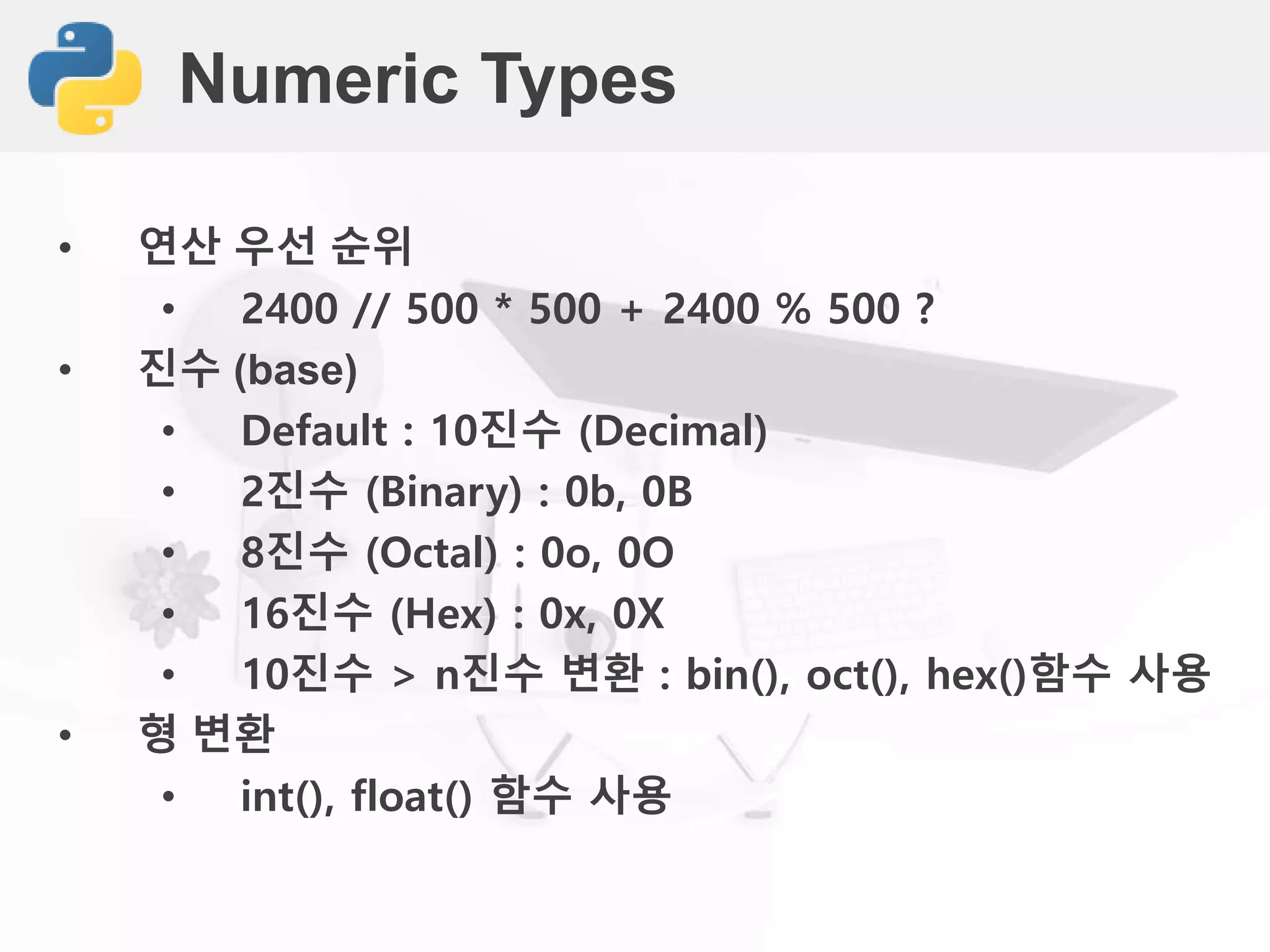 Numeric Types
• 연산 우선 순위
• 2400 // 500 * 500 + 2400 % 500 ?
• 진수 (base)
• Default : 10진수 (Decimal)
• 2진수 (Binary) : 0b, 0B
• 8진수 (Octal) : 0o, 0O
• 16진수 (Hex) : 0x, 0X
• 10진수 > n진수 변환 : bin(), oct(), hex()함수 사용
• 형 변환
• int(), float() 함수 사용
 