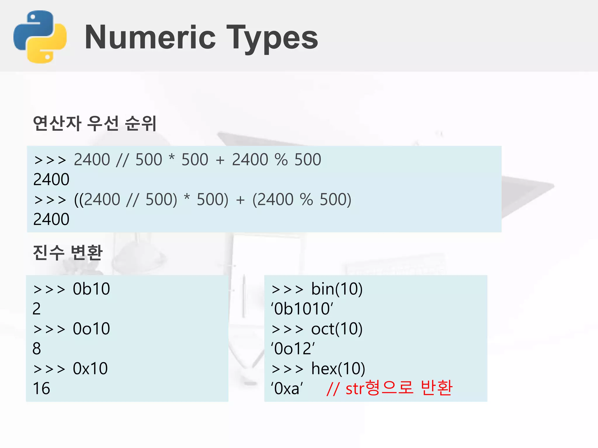 Numeric Types
>>> 2400 // 500 * 500 + 2400 % 500
2400
>>> ((2400 // 500) * 500) + (2400 % 500)
2400
진수 변환
>>> 0b10
2
>>> 0o10
8
>>> 0x10
16
연산자 우선 순위
>>> bin(10)
‘0b1010’
>>> oct(10)
‘0o12’
>>> hex(10)
‘0xa’ // str형으로 반환
 
