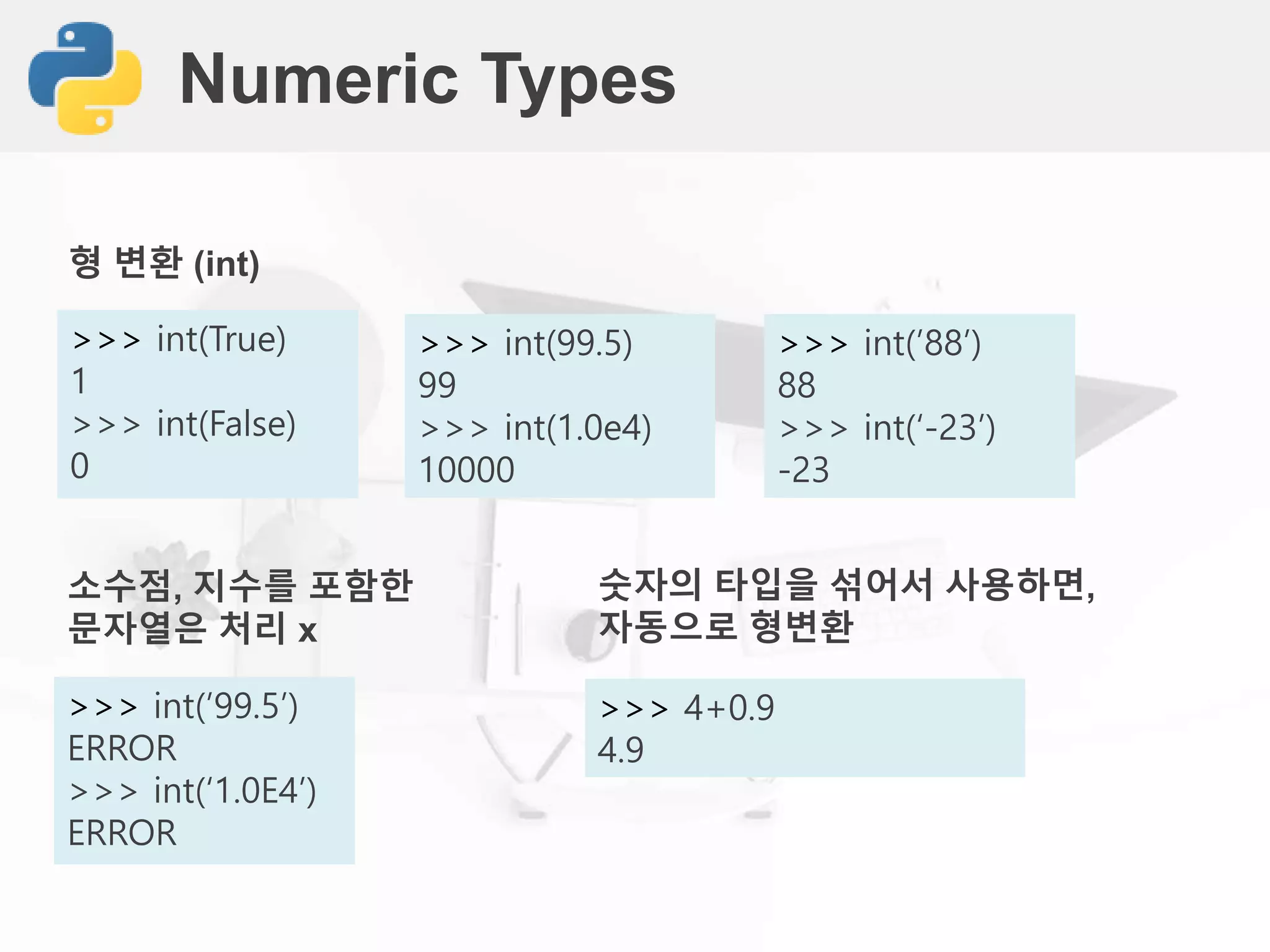 Numeric Types
>>> int(True)
1
>>> int(False)
0
형 변환 (int)
>>> int(99.5)
99
>>> int(1.0e4)
10000
>>> int(’88’)
88
>>> int(‘-23’)
-23
>>> int(’99.5’)
ERROR
>>> int(‘1.0E4’)
ERROR
소수점, 지수를 포함한
문자열은 처리 x
>>> 4+0.9
4.9
숫자의 타입을 섞어서 사용하면,
자동으로 형변환
 
