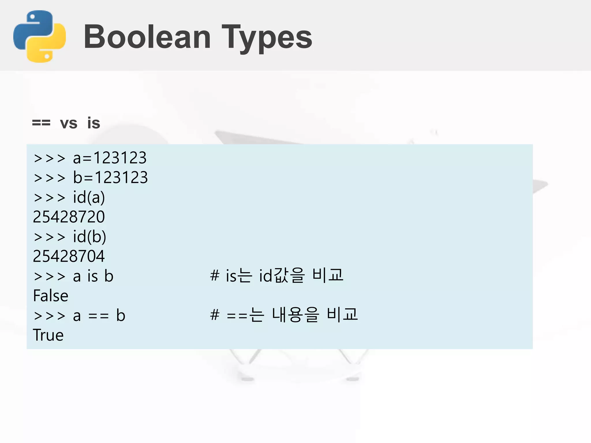 Boolean Types
>>> a=123123
>>> b=123123
>>> id(a)
25428720
>>> id(b)
25428704
>>> a is b # is는 id값을 비교
False
>>> a == b # ==는 내용을 비교
True
== vs is
 