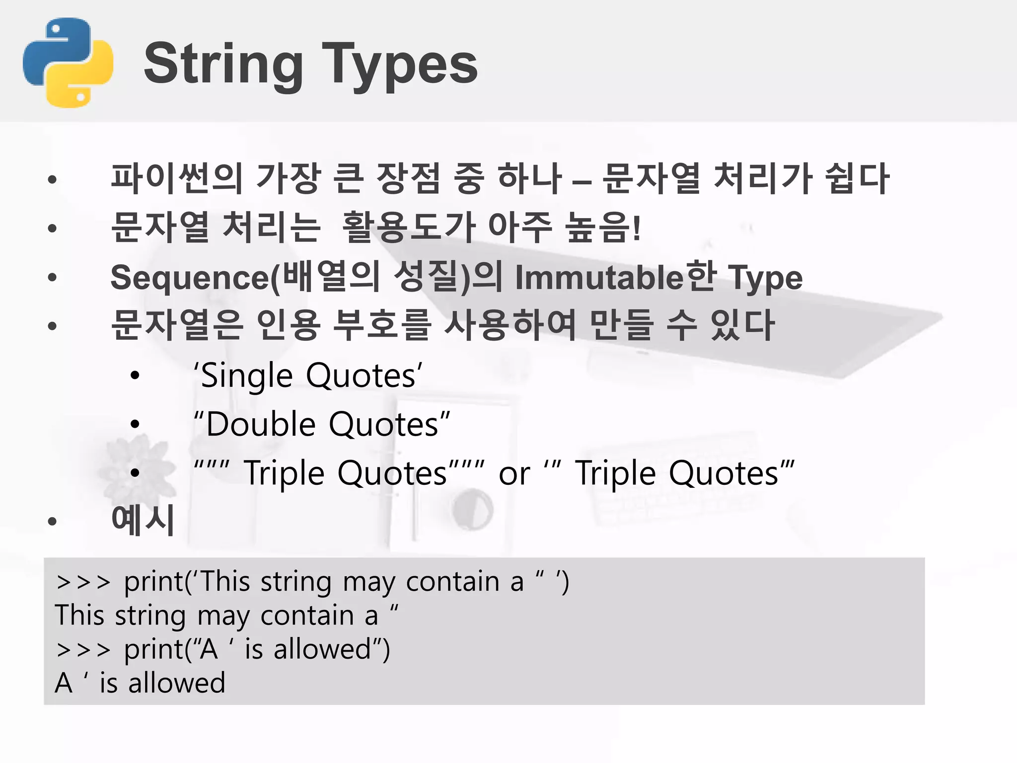 String Types
• 파이썬의 가장 큰 장점 중 하나 – 문자열 처리가 쉽다
• 문자열 처리는 활용도가 아주 높음!
• Sequence(배열의 성질)의 Immutable한 Type
• 문자열은 인용 부호를 사용하여 만들 수 있다
• ‘Single Quotes’
• “Double Quotes”
• “”” Triple Quotes””” or ‘’’ Triple Quotes’’’
• 예시
>>> print(‘This string may contain a “ ’)
This string may contain a “
>>> print(“A ‘ is allowed”)
A ‘ is allowed
 