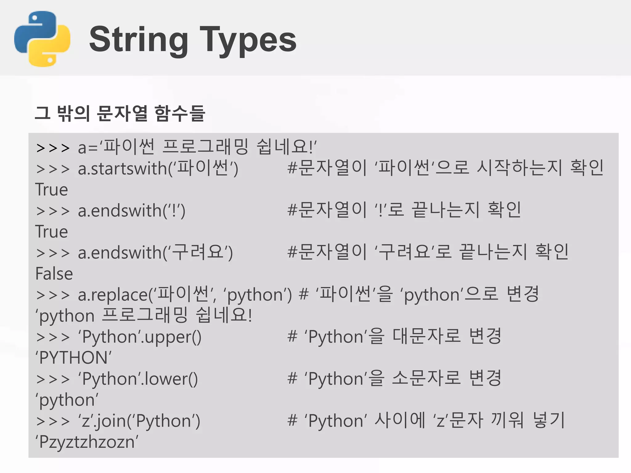 String Types
>>> a=‘파이썬 프로그래밍 쉽네요!’
>>> a.startswith(‘파이썬’) #문자열이 ‘파이썬‘으로 시작하는지 확인
True
>>> a.endswith(‘!’) #문자열이 ‘!’로 끝나는지 확인
True
>>> a.endswith(‘구려요’) #문자열이 ‘구려요’로 끝나는지 확인
False
>>> a.replace(‘파이썬’, ‘python’) # ‘파이썬’을 ‘python’으로 변경
‘python 프로그래밍 쉽네요!
>>> ‘Python’.upper() # ‘Python’을 대문자로 변경
‘PYTHON’
>>> ‘Python’.lower() # ‘Python’을 소문자로 변경
‘python’
>>> ‘z’.join(‘Python’) # ‘Python’ 사이에 ‘z’문자 끼워 넣기
‘Pzyztzhzozn’
그 밖의 문자열 함수들
 