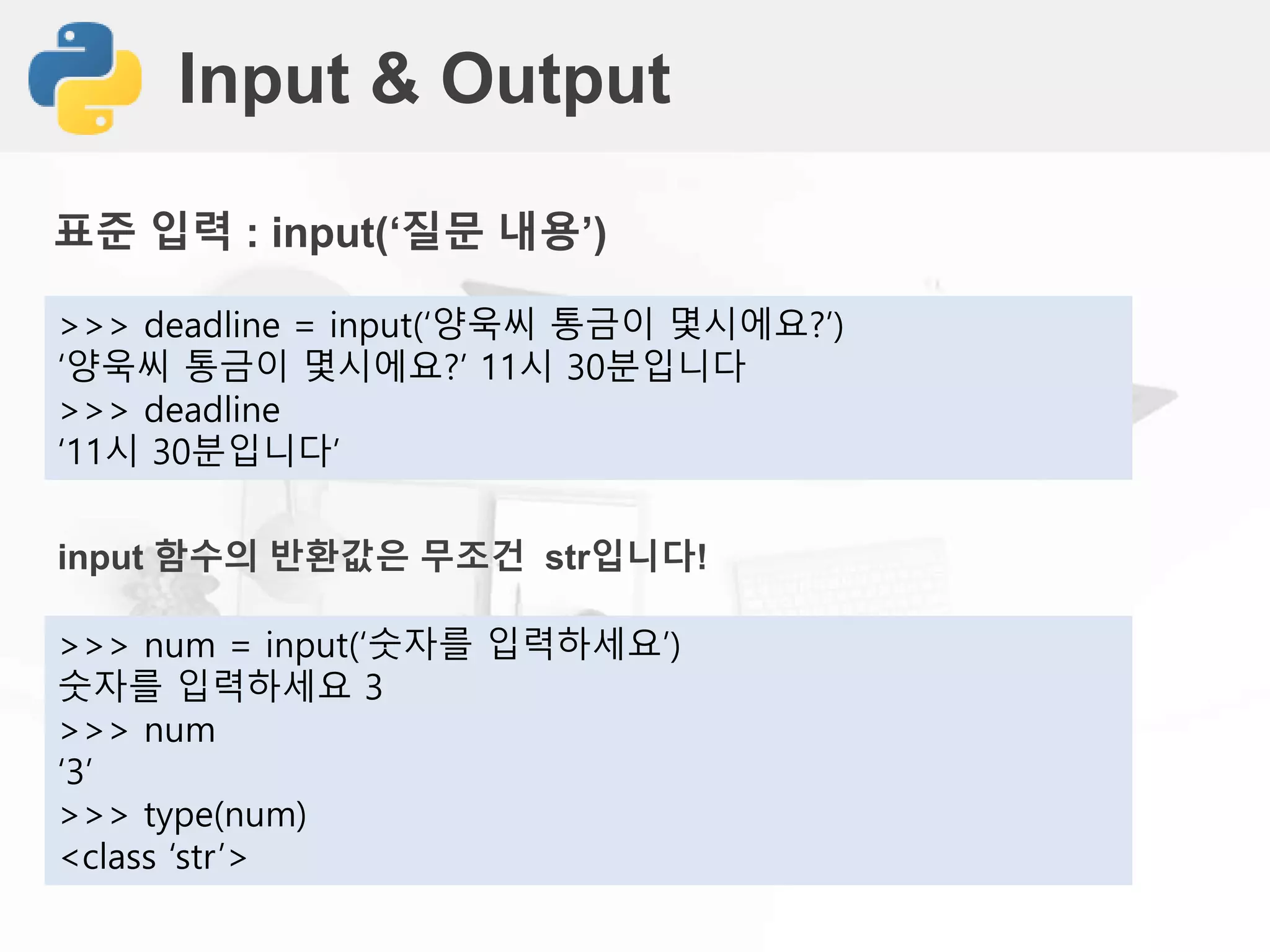 Input & Output
표준 입력 : input(‘질문 내용’)
>>> deadline = input(‘양욱씨 통금이 몇시에요?’)
‘양욱씨 통금이 몇시에요?’ 11시 30분입니다
>>> deadline
‘11시 30분입니다’
input 함수의 반환값은 무조건 str입니다!
>>> num = input(‘숫자를 입력하세요’)
숫자를 입력하세요 3
>>> num
‘3’
>>> type(num)
<class ‘str’>
 
