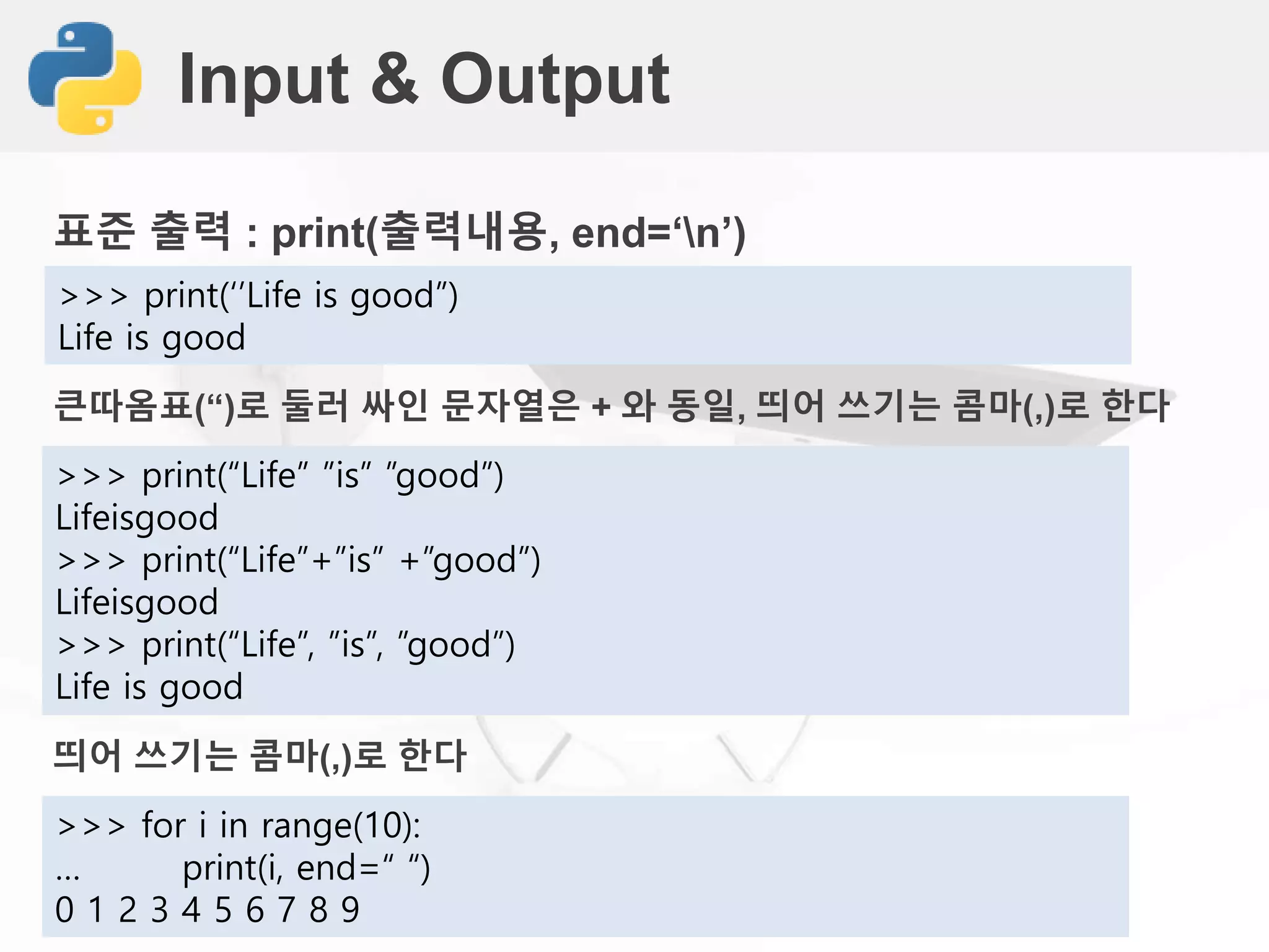 Input & Output
표준 출력 : print(출력내용, end=‘n’)
>>> print(‘’Life is good”)
Life is good
큰따옴표(“)로 둘러 싸인 문자열은 + 와 동일, 띄어 쓰기는 콤마(,)로 한다
>>> print(“Life” ”is” ”good”)
Lifeisgood
>>> print(“Life”+”is” +”good”)
Lifeisgood
>>> print(“Life”, ”is”, ”good”)
Life is good
띄어 쓰기는 콤마(,)로 한다
>>> for i in range(10):
… print(i, end=“ “)
0 1 2 3 4 5 6 7 8 9
 