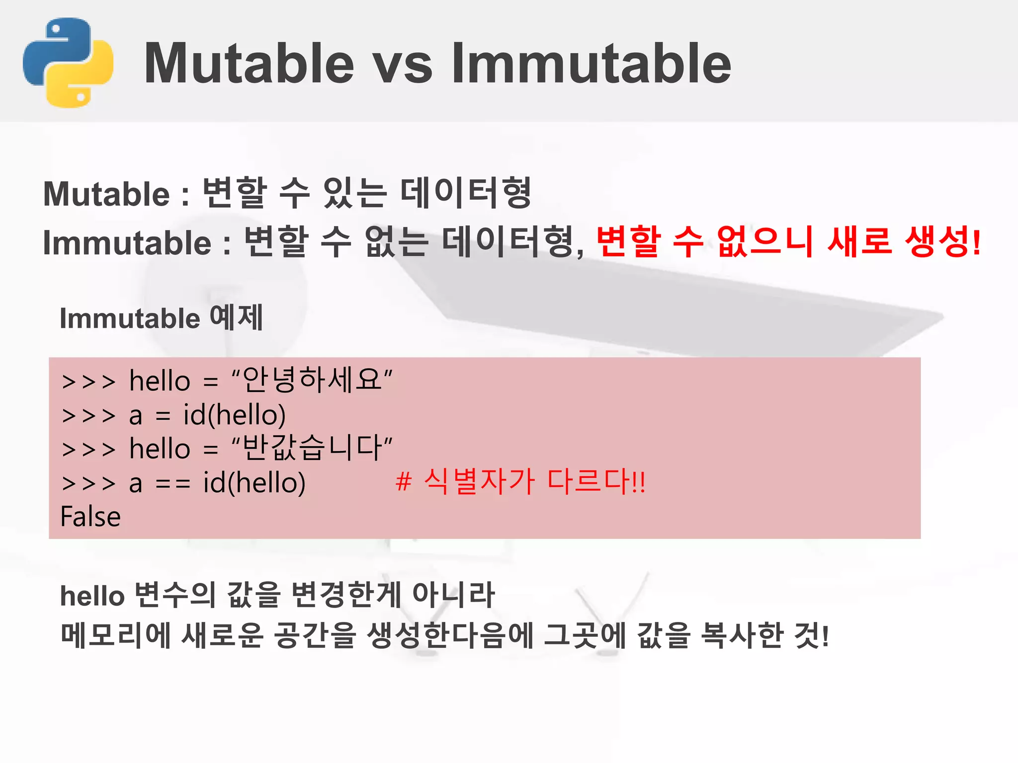 Mutable vs Immutable
Mutable : 변할 수 있는 데이터형
Immutable : 변할 수 없는 데이터형, 변할 수 없으니 새로 생성!
>>> hello = “안녕하세요”
>>> a = id(hello)
>>> hello = “반값습니다”
>>> a == id(hello) # 식별자가 다르다!!
False
Immutable 예제
hello 변수의 값을 변경한게 아니라
메모리에 새로운 공간을 생성한다음에 그곳에 값을 복사한 것!
 