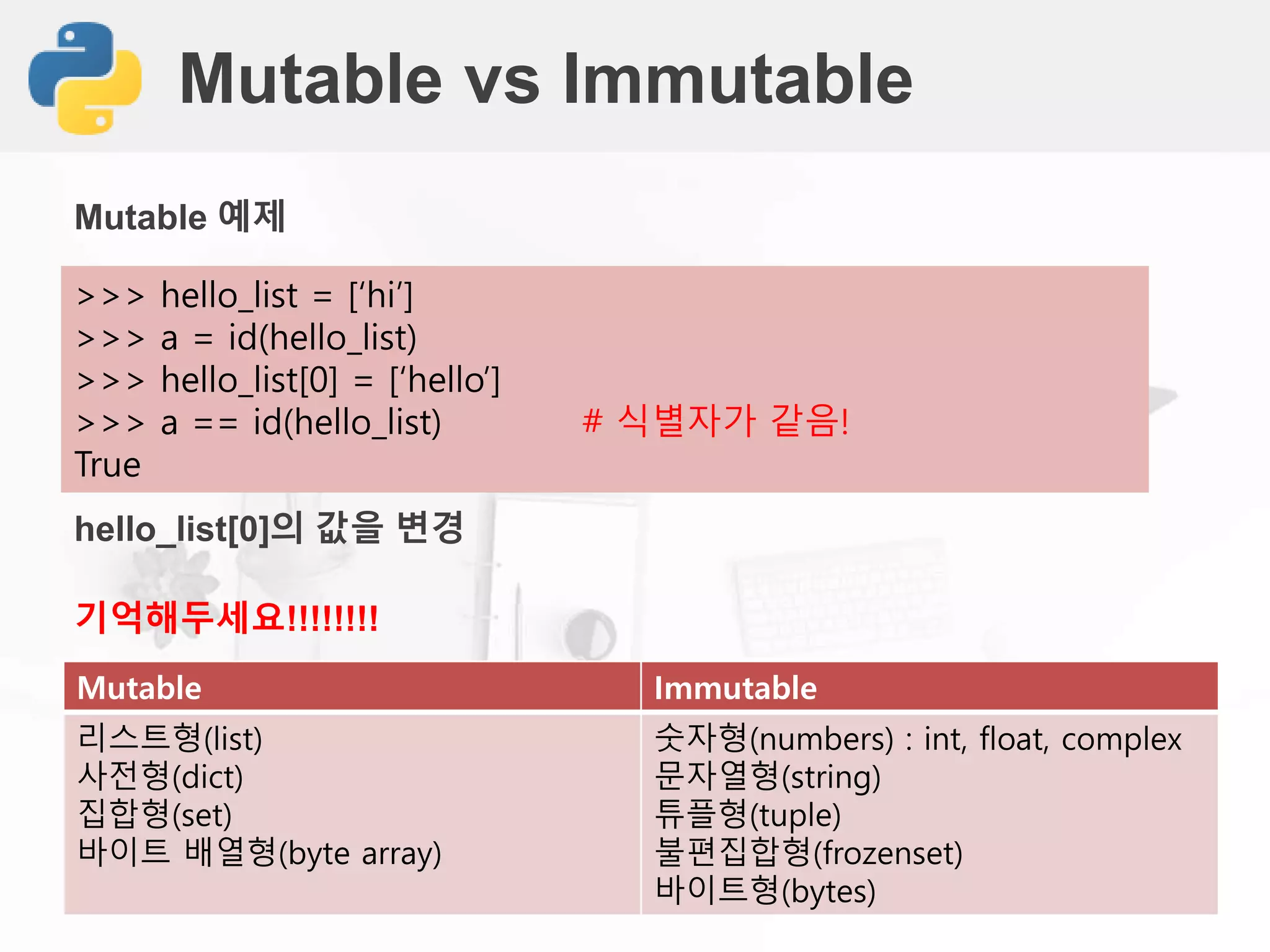 Mutable vs Immutable
>>> hello_list = [‘hi’]
>>> a = id(hello_list)
>>> hello_list[0] = [‘hello’]
>>> a == id(hello_list) # 식별자가 같음!
True
Mutable 예제
hello_list[0]의 값을 변경
Mutable Immutable
리스트형(list)
사전형(dict)
집합형(set)
바이트 배열형(byte array)
숫자형(numbers) : int, float, complex
문자열형(string)
튜플형(tuple)
불편집합형(frozenset)
바이트형(bytes)
기억해두세요!!!!!!!!
 