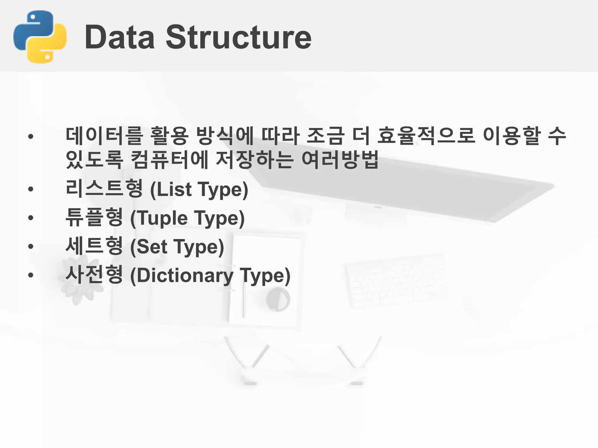 Data Structure
• 데이터를 활용 방식에 따라 조금 더 효율적으로 이용할 수
있도록 컴퓨터에 저장하는 여러방법
• 리스트형 (List Type)
• 튜플형 (Tuple Type)
• 세트형 (Set Type)
• 사전형 (Dictionary Type)
 
