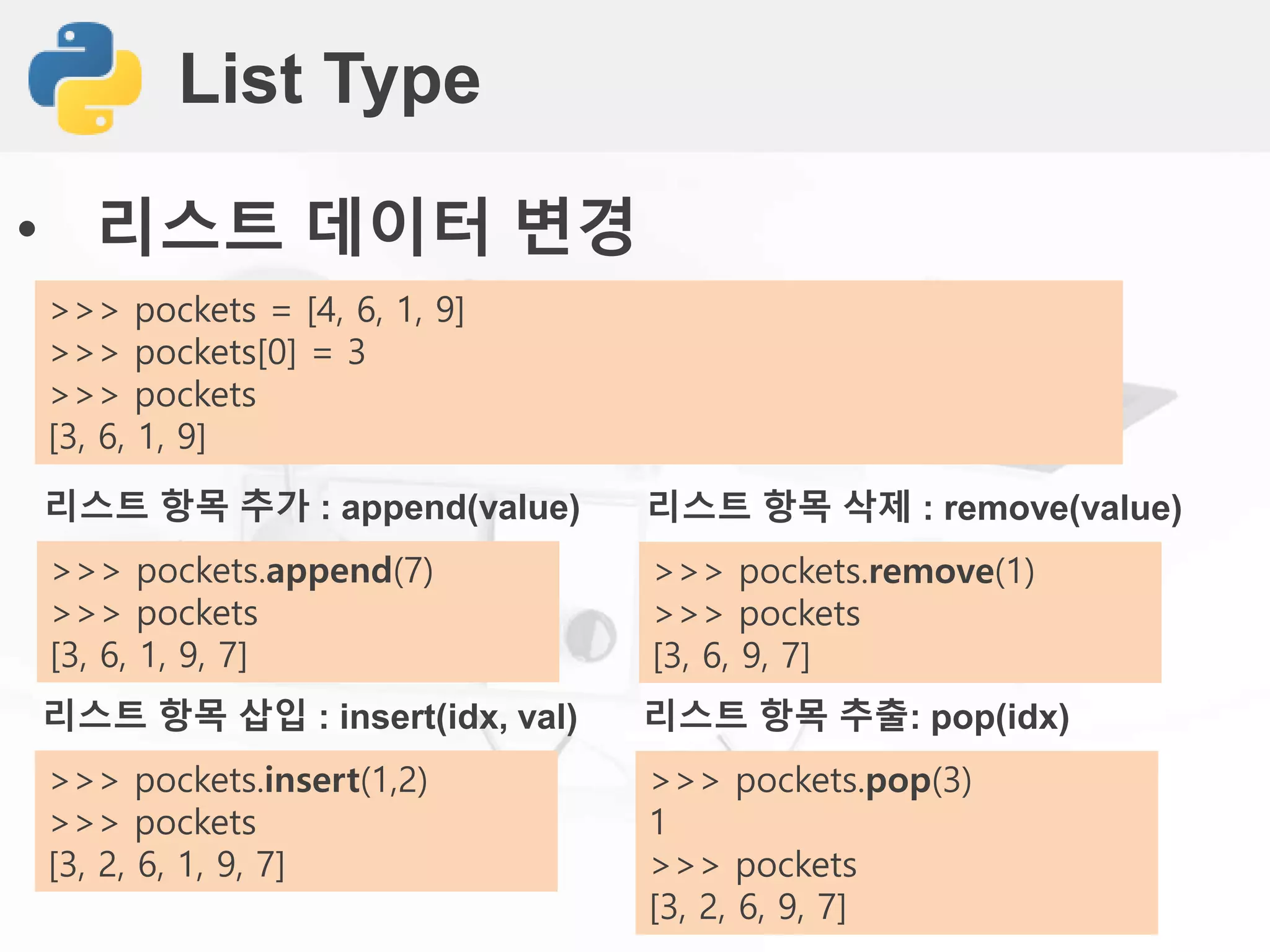 List Type
• 리스트 데이터 변경
>>> pockets = [4, 6, 1, 9]
>>> pockets[0] = 3
>>> pockets
[3, 6, 1, 9]
리스트 항목 추가 : append(value)
>>> pockets.append(7)
>>> pockets
[3, 6, 1, 9, 7]
리스트 항목 삭제 : remove(value)
>>> pockets.remove(1)
>>> pockets
[3, 6, 9, 7]
리스트 항목 삽입 : insert(idx, val)
>>> pockets.insert(1,2)
>>> pockets
[3, 2, 6, 1, 9, 7]
리스트 항목 추출: pop(idx)
>>> pockets.pop(3)
1
>>> pockets
[3, 2, 6, 9, 7]
 