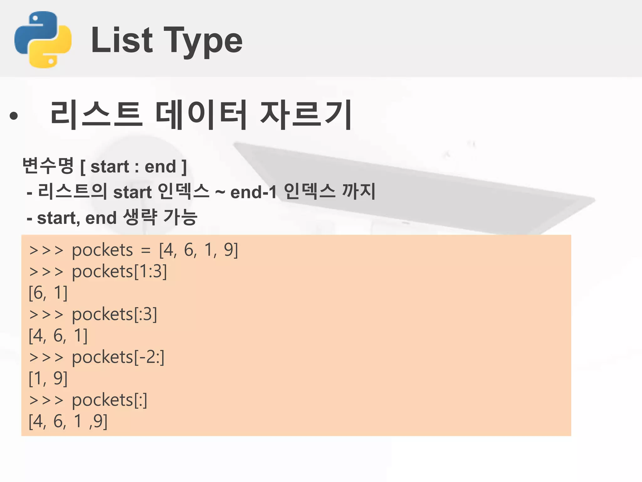 List Type
• 리스트 데이터 자르기
변수명 [ start : end ]
- 리스트의 start 인덱스 ~ end-1 인덱스 까지
- start, end 생략 가능
>>> pockets = [4, 6, 1, 9]
>>> pockets[1:3]
[6, 1]
>>> pockets[:3]
[4, 6, 1]
>>> pockets[-2:]
[1, 9]
>>> pockets[:]
[4, 6, 1 ,9]
 