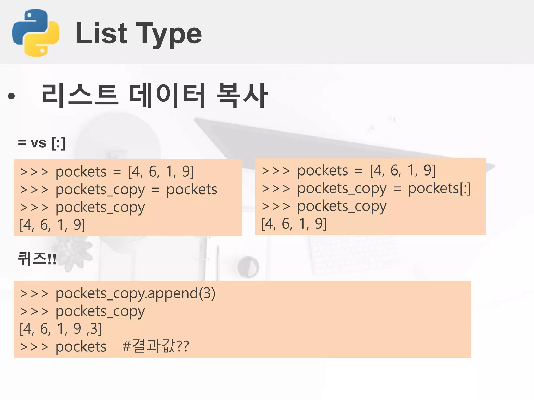 List Type
• 리스트 데이터 복사
= vs [:]
>>> pockets = [4, 6, 1, 9]
>>> pockets_copy = pockets
>>> pockets_copy
[4, 6, 1, 9]
퀴즈!!
>>> pockets_copy.append(3)
>>> pockets_copy
[4, 6, 1, 9 ,3]
>>> pockets #결과값??
>>> pockets = [4, 6, 1, 9]
>>> pockets_copy = pockets[:]
>>> pockets_copy
[4, 6, 1, 9]
 