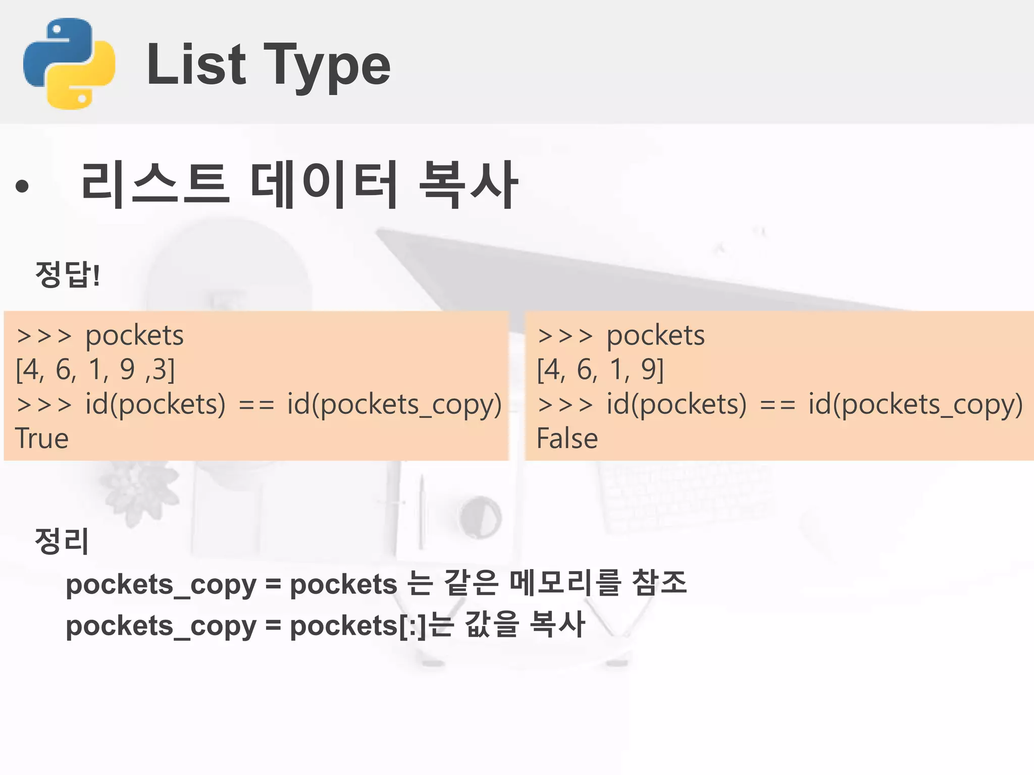 List Type
• 리스트 데이터 복사
정답!
정리
pockets_copy = pockets 는 같은 메모리를 참조
pockets_copy = pockets[:]는 값을 복사
>>> pockets
[4, 6, 1, 9 ,3]
>>> id(pockets) == id(pockets_copy)
True
>>> pockets
[4, 6, 1, 9]
>>> id(pockets) == id(pockets_copy)
False
 