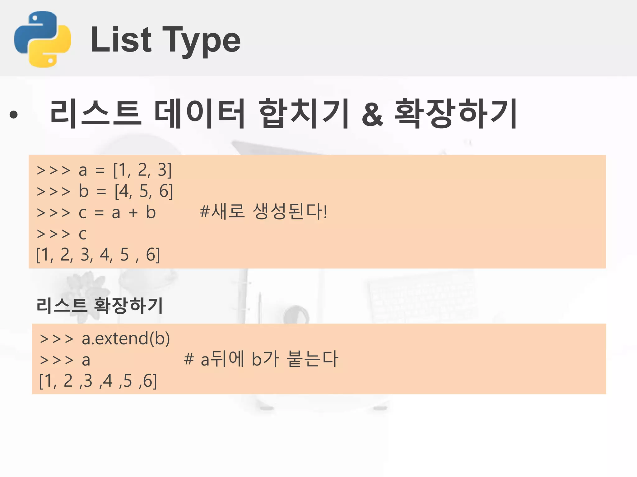 List Type
• 리스트 데이터 합치기 & 확장하기
리스트 확장하기
>>> a.extend(b)
>>> a # a뒤에 b가 붙는다
[1, 2 ,3 ,4 ,5 ,6]
>>> a = [1, 2, 3]
>>> b = [4, 5, 6]
>>> c = a + b #새로 생성된다!
>>> c
[1, 2, 3, 4, 5 , 6]
 