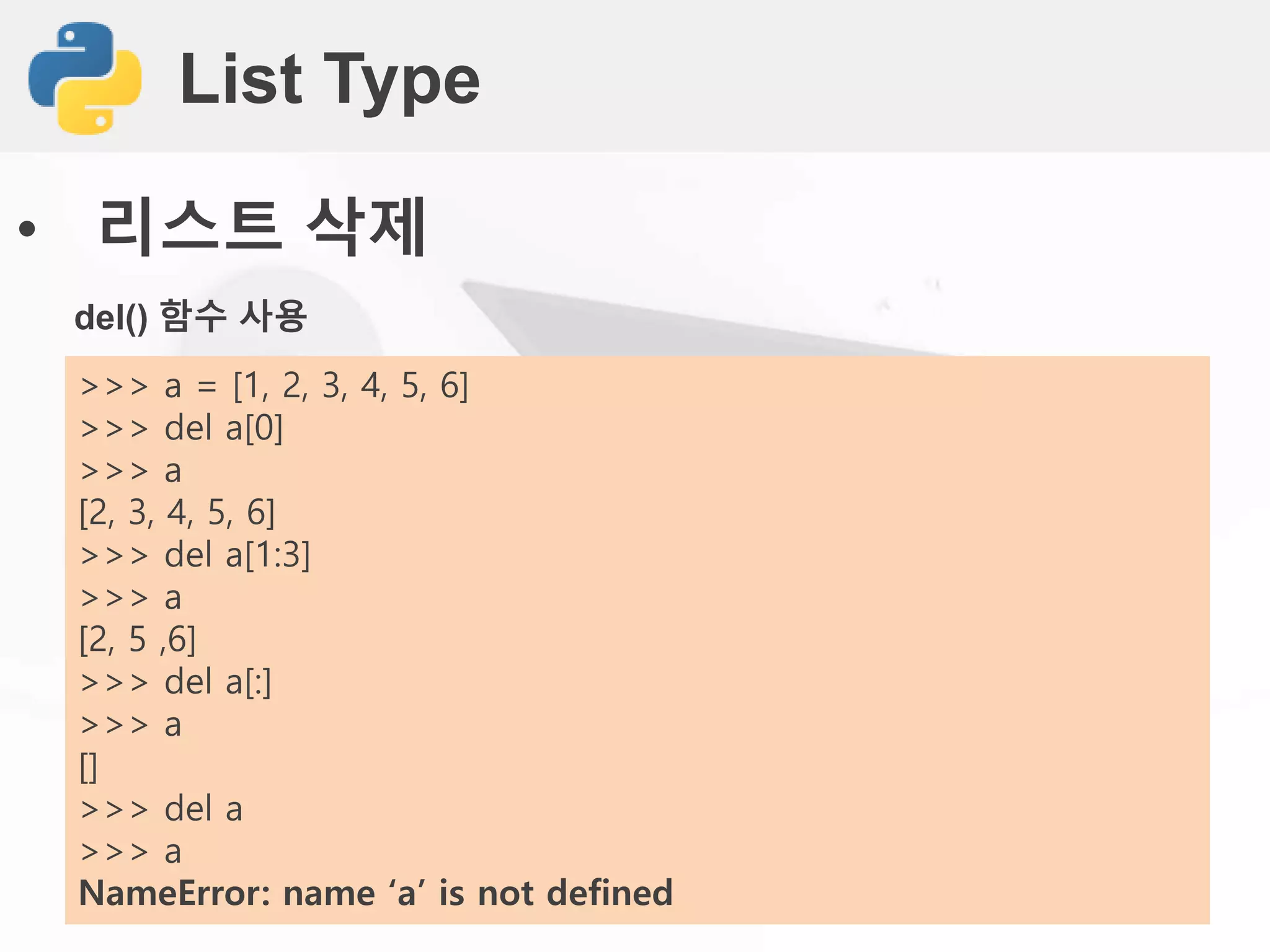 List Type
• 리스트 삭제
del() 함수 사용
>>> a = [1, 2, 3, 4, 5, 6]
>>> del a[0]
>>> a
[2, 3, 4, 5, 6]
>>> del a[1:3]
>>> a
[2, 5 ,6]
>>> del a[:]
>>> a
[]
>>> del a
>>> a
NameError: name ‘a’ is not defined
 