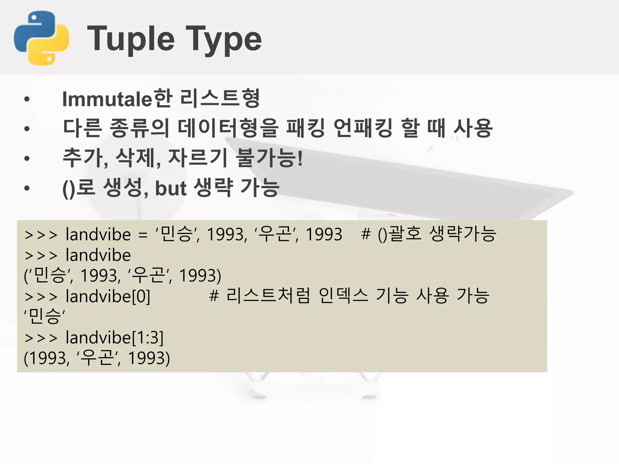 Tuple Type
• Immutale한 리스트형
• 다른 종류의 데이터형을 패킹 언패킹 할 때 사용
• 추가, 삭제, 자르기 불가능!
• ()로 생성, but 생략 가능
>>> landvibe = ‘민승’, 1993, ‘우곤’, 1993 # ()괄호 생략가능
>>> landvibe
(‘민승’, 1993, ‘우곤’, 1993)
>>> landvibe[0] # 리스트처럼 인덱스 기능 사용 가능
‘민승’
>>> landvibe[1:3]
(1993, ‘우곤’, 1993)
 