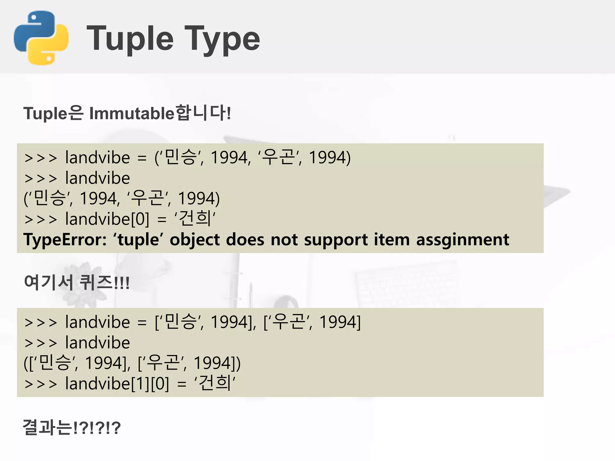 Tuple Type
>>> landvibe = (‘민승’, 1994, ‘우곤’, 1994)
>>> landvibe
(‘민승’, 1994, ‘우곤’, 1994)
>>> landvibe[0] = ‘건희’
TypeError: ‘tuple’ object does not support item assginment
Tuple은 Immutable합니다!
>>> landvibe = [‘민승’, 1994], [‘우곤’, 1994]
>>> landvibe
([‘민승’, 1994], [‘우곤’, 1994])
>>> landvibe[1][0] = ‘건희’
여기서 퀴즈!!!
결과는!?!?!?
 