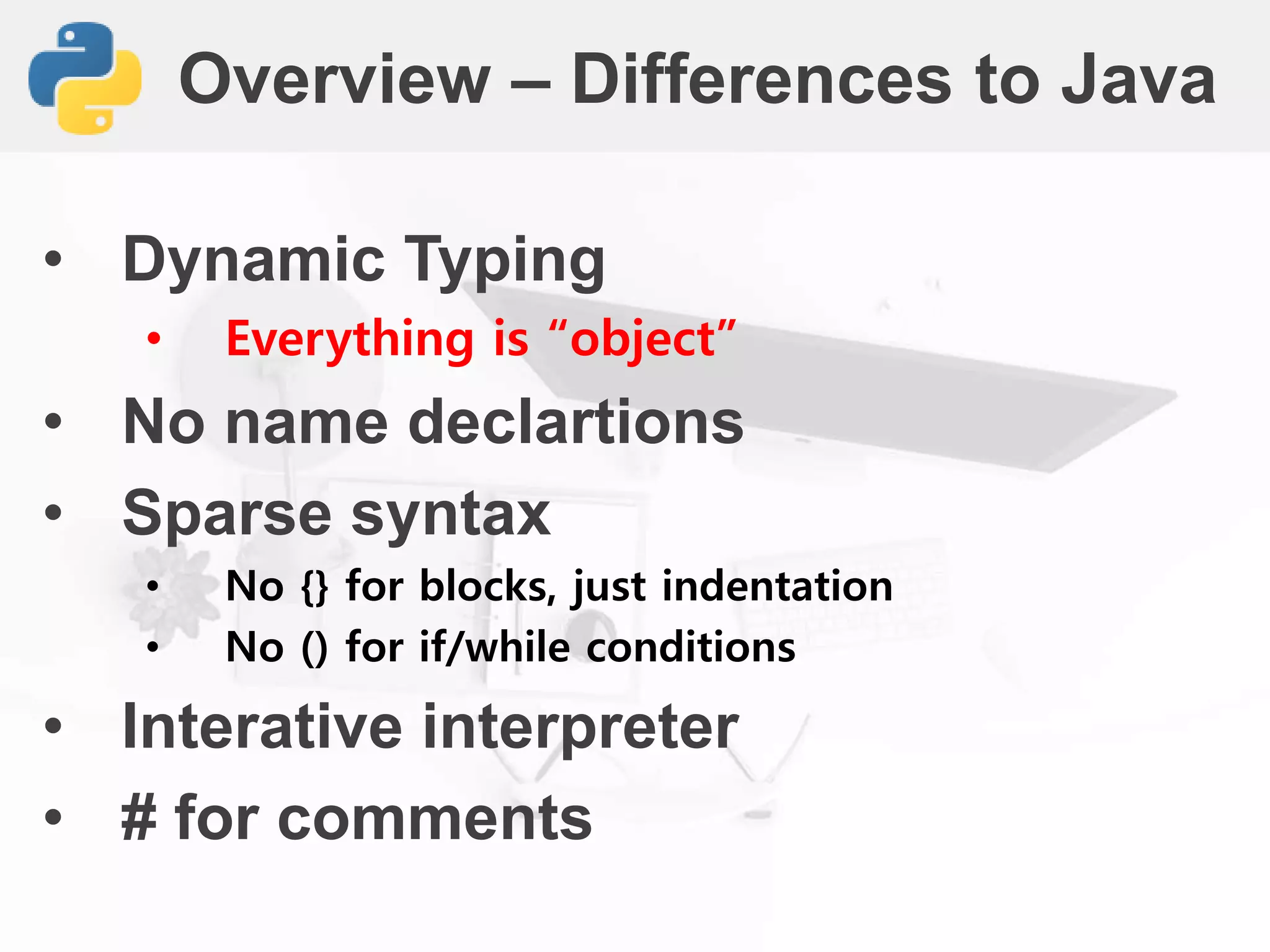 Overview – Differences to Java
• Dynamic Typing
• Everything is “object”
• No name declartions
• Sparse syntax
• No {} for blocks, just indentation
• No () for if/while conditions
• Interative interpreter
• # for comments
 