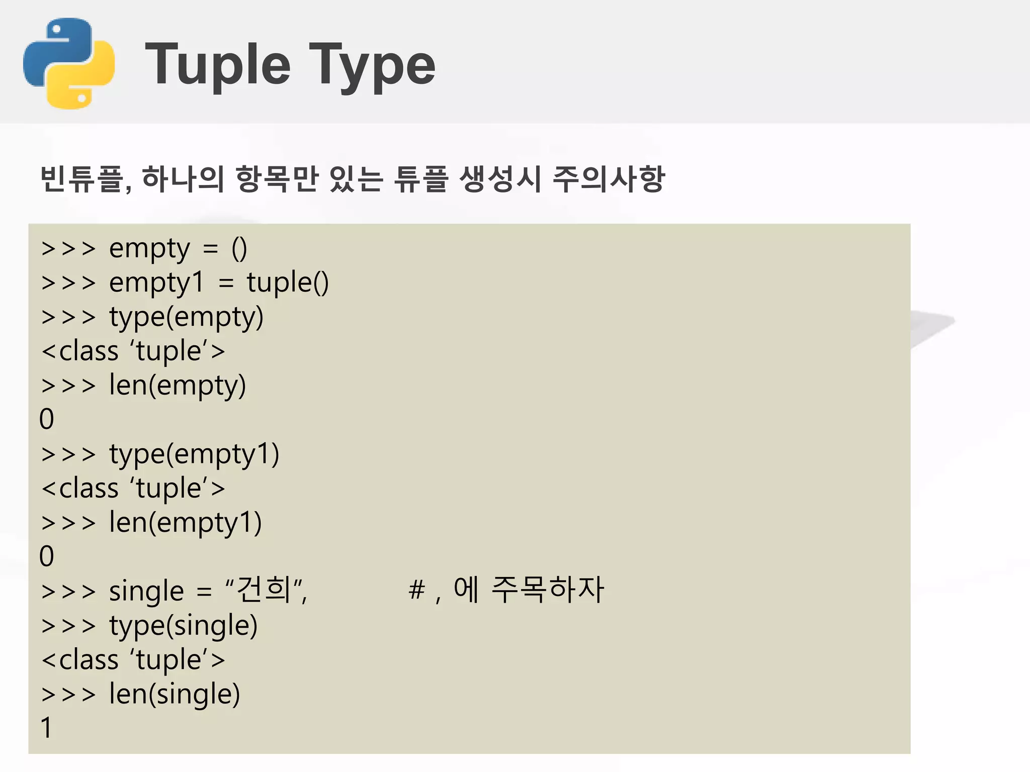 Tuple Type
>>> empty = ()
>>> empty1 = tuple()
>>> type(empty)
<class ‘tuple’>
>>> len(empty)
0
>>> type(empty1)
<class ‘tuple’>
>>> len(empty1)
0
>>> single = “건희”, # , 에 주목하자
>>> type(single)
<class ‘tuple’>
>>> len(single)
1
빈튜플, 하나의 항목만 있는 튜플 생성시 주의사항
 