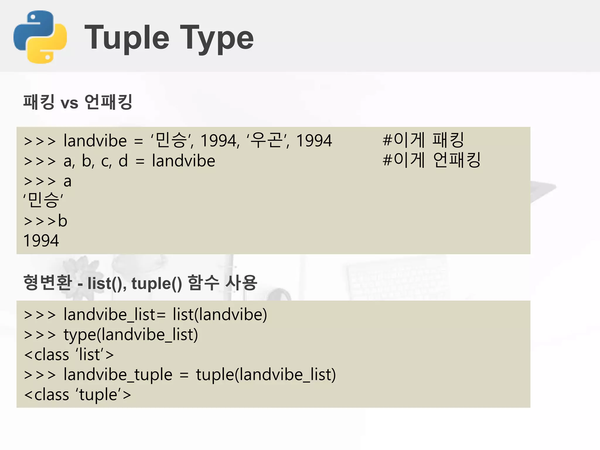 Tuple Type
>>> landvibe = ‘민승’, 1994, ‘우곤’, 1994 #이게 패킹
>>> a, b, c, d = landvibe #이게 언패킹
>>> a
‘민승’
>>>b
1994
패킹 vs 언패킹
형변환 - list(), tuple() 함수 사용
>>> landvibe_list= list(landvibe)
>>> type(landvibe_list)
<class ‘list’>
>>> landvibe_tuple = tuple(landvibe_list)
<class ‘tuple’>
 