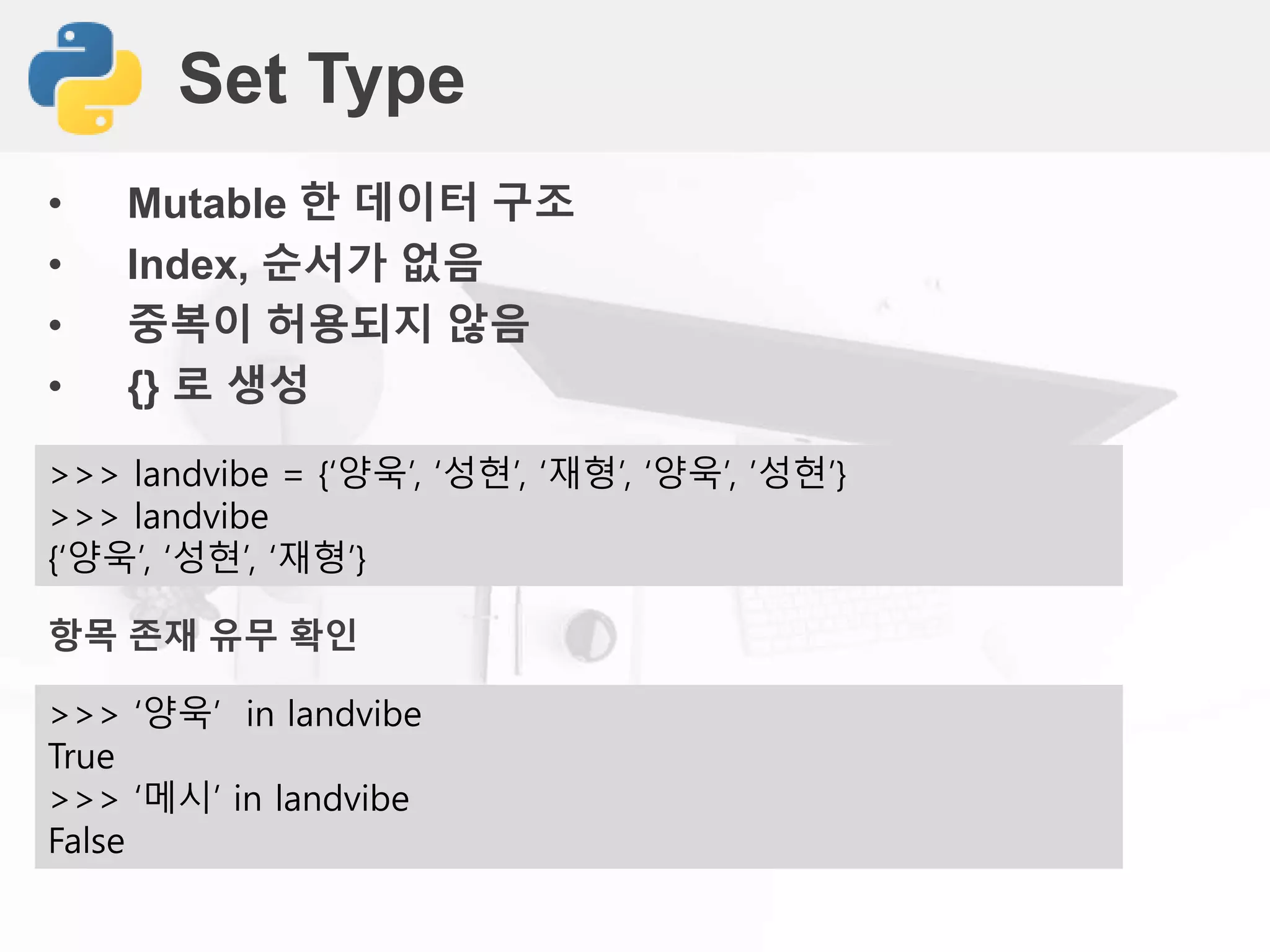 Set Type
• Mutable 한 데이터 구조
• Index, 순서가 없음
• 중복이 허용되지 않음
• {} 로 생성
>>> landvibe = {‘양욱’, ‘성현’, ‘재형’, ‘양욱’, ’성현’}
>>> landvibe
{‘양욱’, ‘성현’, ‘재형’}
항목 존재 유무 확인
>>> ‘양욱’ in landvibe
True
>>> ‘메시’ in landvibe
False
 