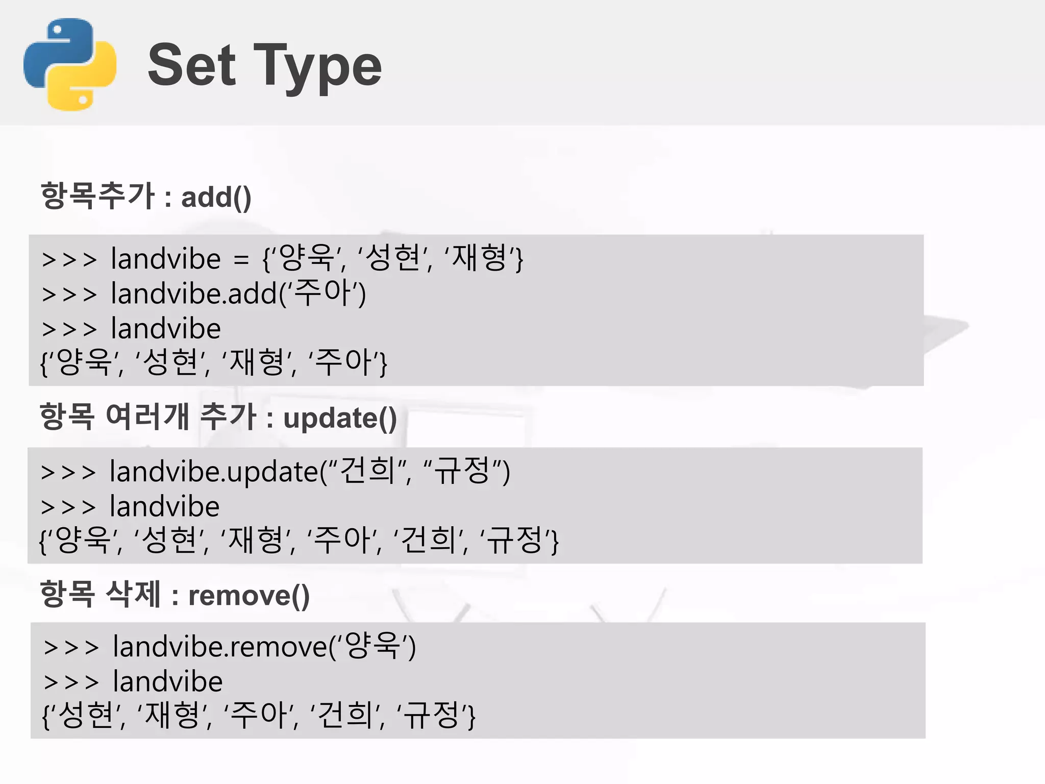 Set Type
>>> landvibe = {‘양욱’, ‘성현’, ‘재형’}
>>> landvibe.add(‘주아’)
>>> landvibe
{‘양욱’, ‘성현’, ‘재형’, ‘주아’}
항목추가 : add()
>>> landvibe.update(“건희”, “규정”)
>>> landvibe
{‘양욱’, ‘성현’, ‘재형’, ‘주아’, ‘건희’, ‘규정’}
항목 여러개 추가 : update()
>>> landvibe.remove(‘양욱’)
>>> landvibe
{‘성현’, ‘재형’, ‘주아’, ‘건희’, ‘규정’}
항목 삭제 : remove()
 