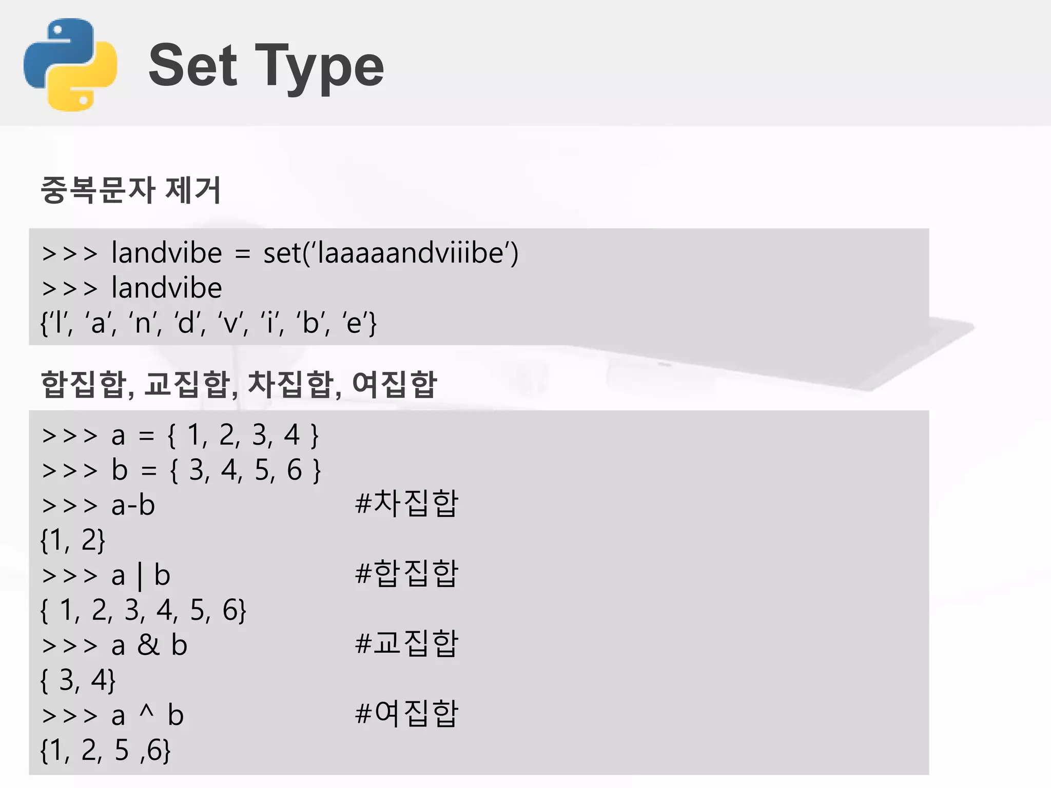 Set Type
>>> landvibe = set(‘laaaaandviiibe’)
>>> landvibe
{‘l’, ‘a’, ‘n’, ‘d’, ‘v’, ‘i’, ‘b’, ‘e’}
합집합, 교집합, 차집합, 여집합
>>> a = { 1, 2, 3, 4 }
>>> b = { 3, 4, 5, 6 }
>>> a-b #차집합
{1, 2}
>>> a | b #합집합
{ 1, 2, 3, 4, 5, 6}
>>> a & b #교집합
{ 3, 4}
>>> a ^ b #여집합
{1, 2, 5 ,6}
중복문자 제거
 