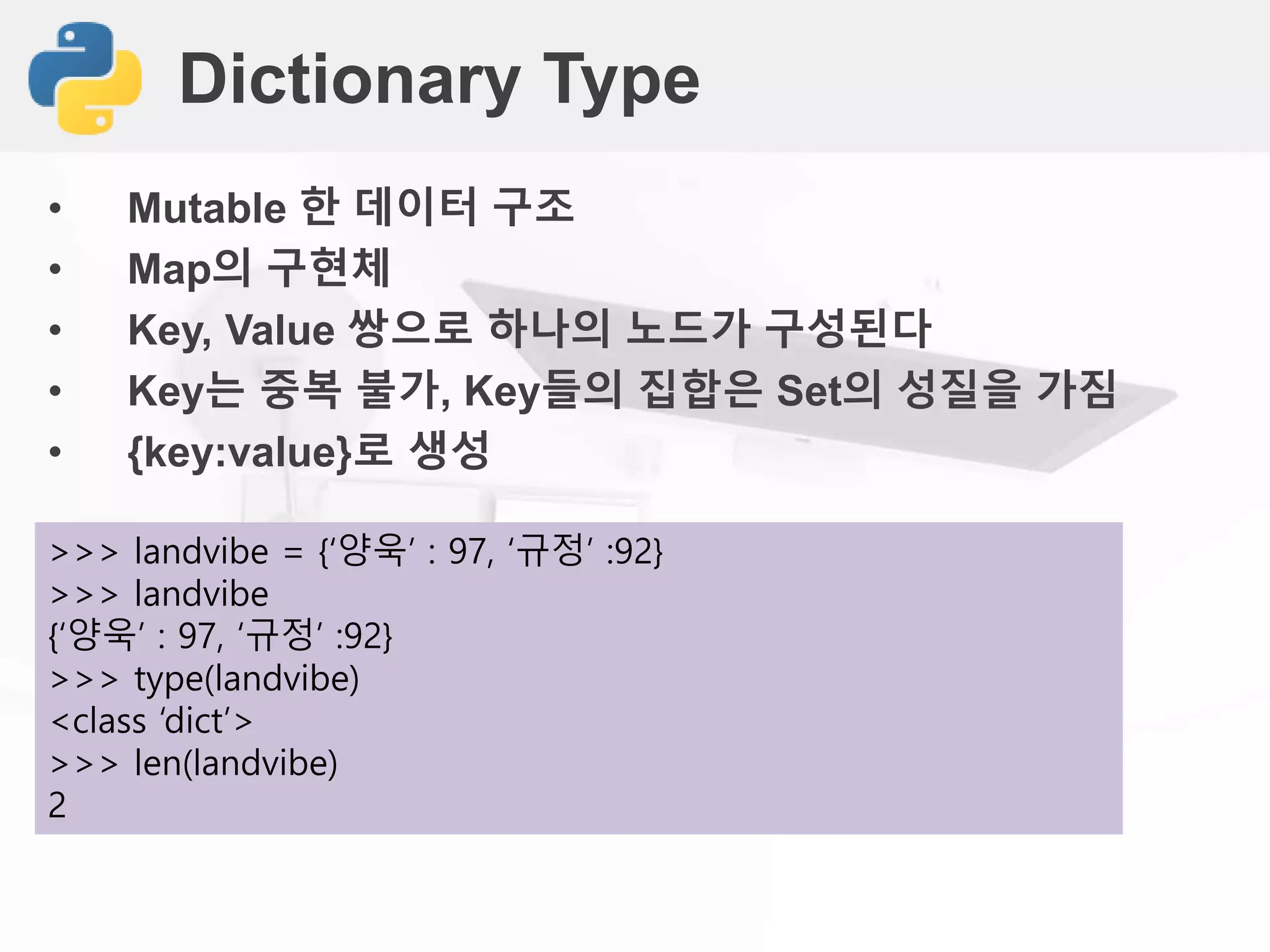 Dictionary Type
• Mutable 한 데이터 구조
• Map의 구현체
• Key, Value 쌍으로 하나의 노드가 구성된다
• Key는 중복 불가, Key들의 집합은 Set의 성질을 가짐
• {key:value}로 생성
>>> landvibe = {‘양욱’ : 97, ‘규정’ :92}
>>> landvibe
{‘양욱’ : 97, ‘규정’ :92}
>>> type(landvibe)
<class ‘dict’>
>>> len(landvibe)
2
 