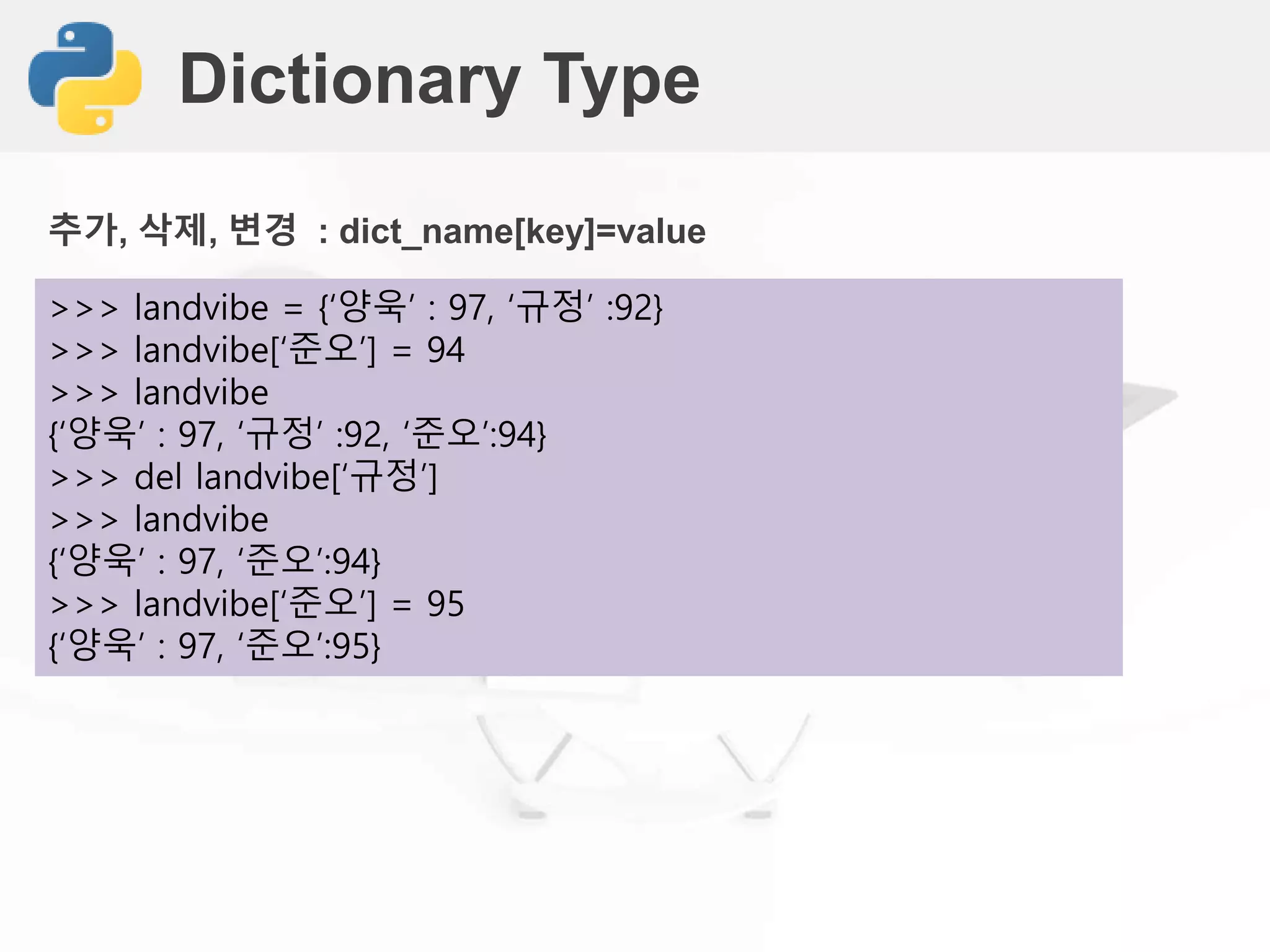 Dictionary Type
>>> landvibe = {‘양욱’ : 97, ‘규정’ :92}
>>> landvibe[‘준오’] = 94
>>> landvibe
{‘양욱’ : 97, ‘규정’ :92, ‘준오’:94}
>>> del landvibe[‘규정’]
>>> landvibe
{‘양욱’ : 97, ‘준오’:94}
>>> landvibe[‘준오’] = 95
{‘양욱’ : 97, ‘준오’:95}
추가, 삭제, 변경 : dict_name[key]=value
 