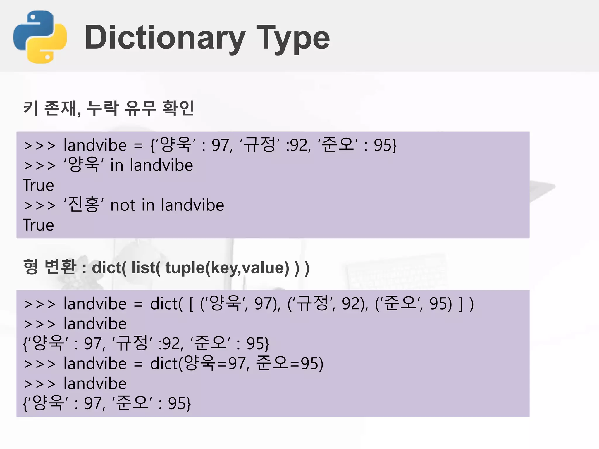 Dictionary Type
>>> landvibe = {‘양욱’ : 97, ‘규정’ :92, ‘준오’ : 95}
>>> ‘양욱’ in landvibe
True
>>> ‘진홍’ not in landvibe
True
키 존재, 누락 유무 확인
>>> landvibe = dict( [ (‘양욱’, 97), (‘규정’, 92), (‘준오’, 95) ] )
>>> landvibe
{‘양욱’ : 97, ‘규정’ :92, ‘준오’ : 95}
>>> landvibe = dict(양욱=97, 준오=95)
>>> landvibe
{‘양욱’ : 97, ‘준오’ : 95}
형 변환 : dict( list( tuple(key,value) ) )
 
