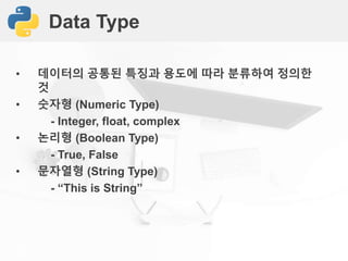 Data Type
• 데이터의 공통된 특징과 용도에 따라 분류하여 정의한
것
• 숫자형 (Numeric Type)
- Integer, float, complex
• 논리형 (Boolean Type)
- True, False
• 문자열형 (String Type)
- “This is String”
 