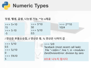 Numeric Types
>>> 5+10
15
>>> 5-10
-5
/ 연산은 부동소숫점, // 연산은 몫, % 연산은 나머지 값
>>> 5/10
0.5
>>> 5//10
0
>>> 5%10
5
덧셈, 뺄셈, 곱셈, 나눗셈 가능, **는 n제곱
>>> 5*10
50
>>> 5/10
0.5
>>> 5/0
Taceback (most recent call lask):
File “<stdin>”, line 1, in <module>
ZeroDivisionError: division by zero
0으로 나누지 맙시다
>>> 2**10
1024
 
