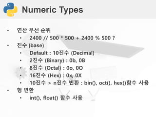 Numeric Types
• 연산 우선 순위
• 2400 // 500 * 500 + 2400 % 500 ?
• 진수 (base)
• Default : 10진수 (Decimal)
• 2진수 (Binary) : 0b, 0B
• 8진수 (Octal) : 0o, 0O
• 16진수 (Hex) : 0x, 0X
• 10진수 > n진수 변환 : bin(), oct(), hex()함수 사용
• 형 변환
• int(), float() 함수 사용
 