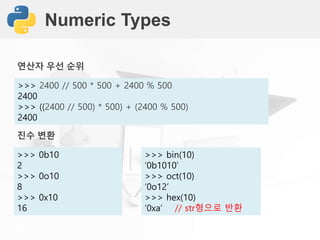 Numeric Types
>>> 2400 // 500 * 500 + 2400 % 500
2400
>>> ((2400 // 500) * 500) + (2400 % 500)
2400
진수 변환
>>> 0b10
2
>>> 0o10
8
>>> 0x10
16
연산자 우선 순위
>>> bin(10)
‘0b1010’
>>> oct(10)
‘0o12’
>>> hex(10)
‘0xa’ // str형으로 반환
 