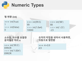 Numeric Types
>>> int(True)
1
>>> int(False)
0
형 변환 (int)
>>> int(99.5)
99
>>> int(1.0e4)
10000
>>> int(’88’)
88
>>> int(‘-23’)
-23
>>> int(’99.5’)
ERROR
>>> int(‘1.0E4’)
ERROR
소수점, 지수를 포함한
문자열은 처리 x
>>> 4+0.9
4.9
숫자의 타입을 섞어서 사용하면,
자동으로 형변환
 