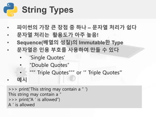 String Types
• 파이썬의 가장 큰 장점 중 하나 – 문자열 처리가 쉽다
• 문자열 처리는 활용도가 아주 높음!
• Sequence(배열의 성질)의 Immutable한 Type
• 문자열은 인용 부호를 사용하여 만들 수 있다
• ‘Single Quotes’
• “Double Quotes”
• “”” Triple Quotes””” or ‘’’ Triple Quotes’’’
• 예시
>>> print(‘This string may contain a “ ’)
This string may contain a “
>>> print(“A ‘ is allowed”)
A ‘ is allowed
 