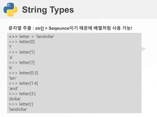 String Types
>>> letter = ‘landvibe’
>>> letter[0]
‘l’
>>> letter[1]
‘a’
>>> letter[7]
‘e’
>>> letter[0:3]
‘lan’
>>> letter[1:4]
‘and’
>>> letter[3:]
‘dvibe’
>>> letter[:]
‘landvibe’
문자열 추출 : str[] > Seqeunce이기 때문에 배열처럼 사용 가능!
 